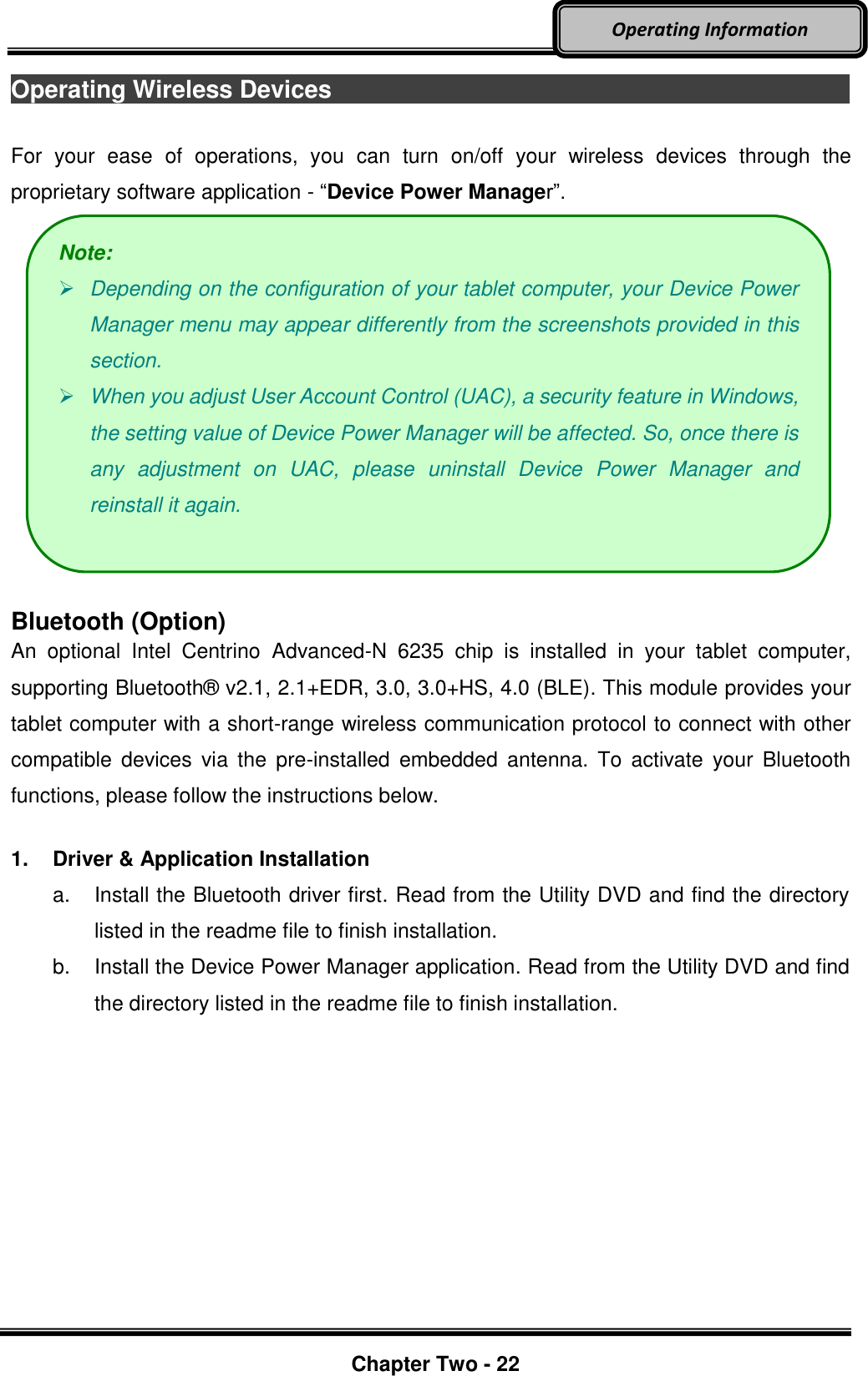     Chapter Two - 22  Operating Information Operating Wireless Devices                                                                                        For  your  ease  of  operations,  you  can  turn  on/off  your  wireless  devices  through  the proprietary software application - “Device Power Manager”.   Bluetooth (Option) An  optional  Intel  Centrino  Advanced-N  6235  chip  is  installed  in  your  tablet  computer, supporting Bluetooth®  v2.1, 2.1+EDR, 3.0, 3.0+HS, 4.0 (BLE). This module provides your tablet computer with a short-range wireless communication protocol to connect with other compatible  devices  via  the  pre-installed  embedded  antenna.  To  activate  your  Bluetooth functions, please follow the instructions below.  1.  Driver &amp; Application Installation a.  Install the Bluetooth driver first. Read from the Utility DVD and find the directory listed in the readme file to finish installation. b.  Install the Device Power Manager application. Read from the Utility DVD and find the directory listed in the readme file to finish installation. Note:  Depending on the configuration of your tablet computer, your Device Power Manager menu may appear differently from the screenshots provided in this section.    When you adjust User Account Control (UAC), a security feature in Windows, the setting value of Device Power Manager will be affected. So, once there is any  adjustment  on  UAC,  please  uninstall  Device  Power  Manager  and reinstall it again. 