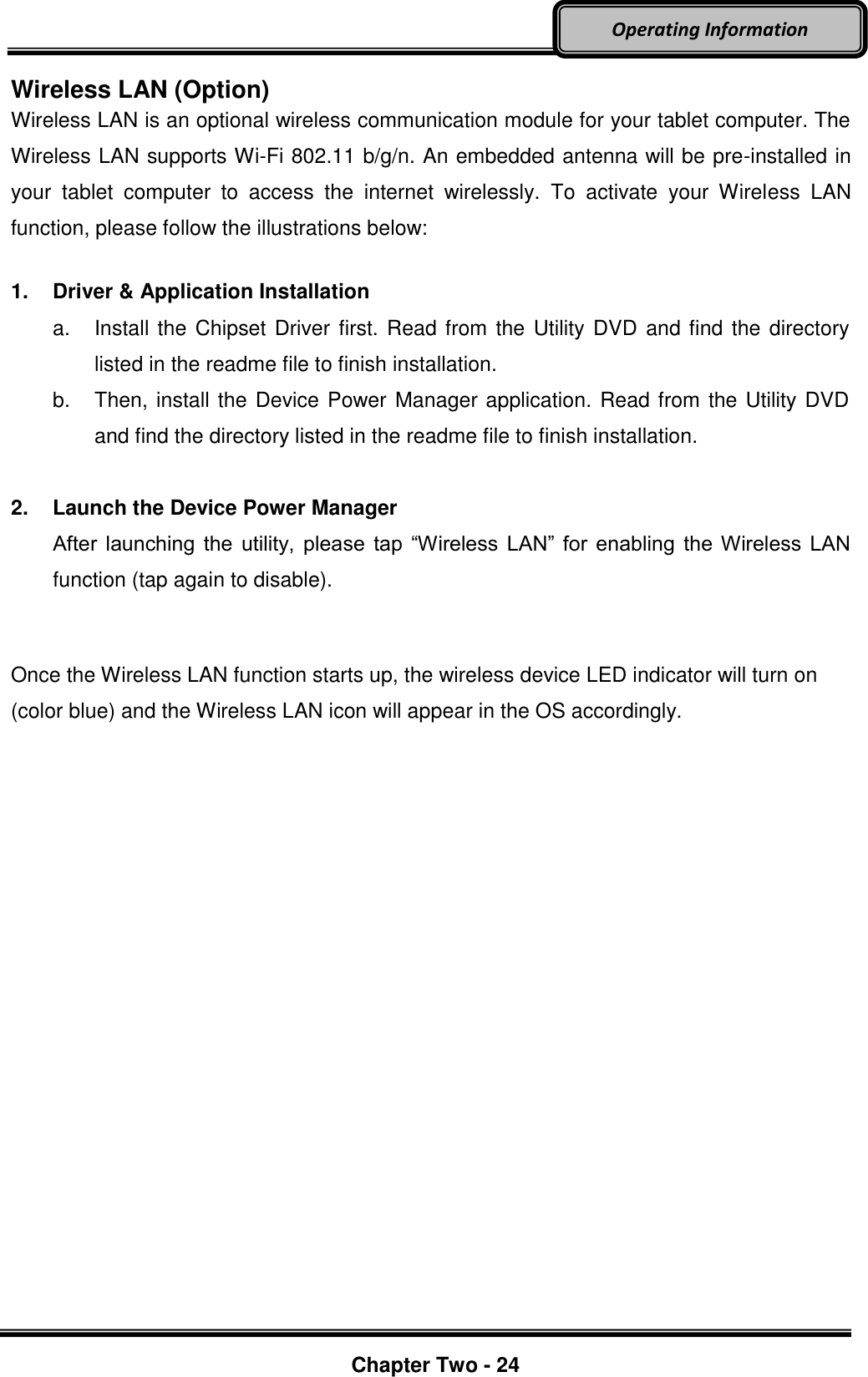     Chapter Two - 24  Operating Information Wireless LAN (Option) Wireless LAN is an optional wireless communication module for your tablet computer. The Wireless LAN supports Wi-Fi 802.11 b/g/n. An embedded antenna will be pre-installed in your  tablet  computer  to  access  the  internet  wirelessly.  To  activate  your  Wireless  LAN function, please follow the illustrations below:  1.  Driver &amp; Application Installation a.  Install the Chipset Driver first. Read from the Utility DVD and find the directory listed in the readme file to finish installation. b.  Then, install the Device Power Manager application. Read from the Utility DVD and find the directory listed in the readme file to finish installation.  2.  Launch the Device Power Manager After  launching the  utility,  please  tap “Wireless  LAN” for  enabling the Wireless LAN function (tap again to disable).  Once the Wireless LAN function starts up, the wireless device LED indicator will turn on (color blue) and the Wireless LAN icon will appear in the OS accordingly.   