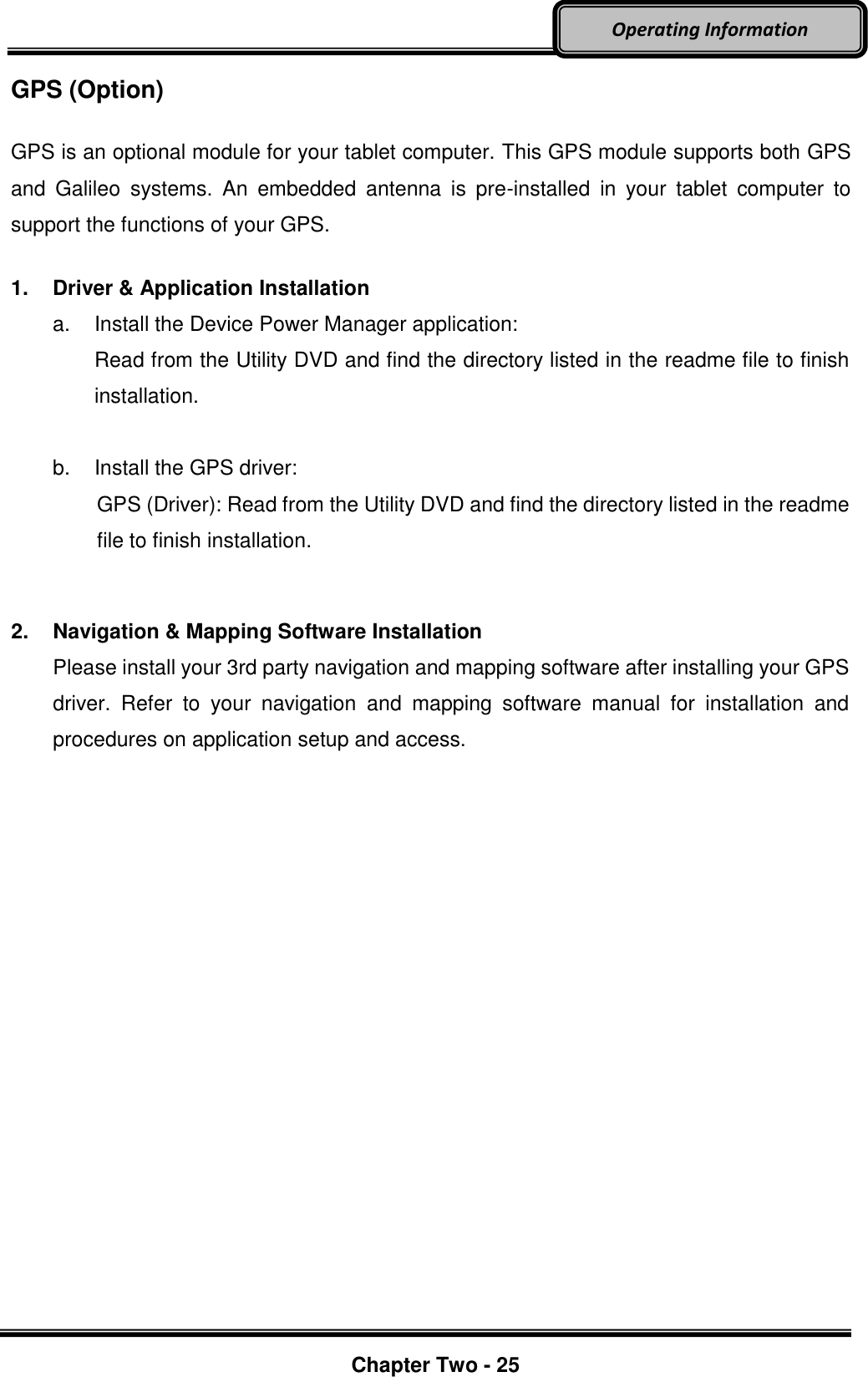     Chapter Two - 25  Operating Information GPS (Option)  GPS is an optional module for your tablet computer. This GPS module supports both GPS and  Galileo  systems.  An  embedded  antenna  is  pre-installed  in  your  tablet  computer  to support the functions of your GPS.  1.  Driver &amp; Application Installation a.  Install the Device Power Manager application: Read from the Utility DVD and find the directory listed in the readme file to finish installation.  b.  Install the GPS driver: GPS (Driver): Read from the Utility DVD and find the directory listed in the readme file to finish installation.   2.  Navigation &amp; Mapping Software Installation Please install your 3rd party navigation and mapping software after installing your GPS driver.  Refer  to  your  navigation  and  mapping  software  manual  for  installation  and procedures on application setup and access.       