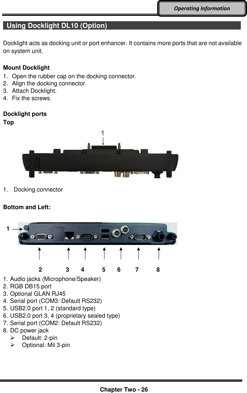     Chapter Two - 26  Operating Information   Using Docklight DL10 (Option)                         Docklight acts as docking unit or port enhancer. It contains more ports that are not available on system unit.    Mount Docklight 1.  Open the rubber cap on the docking connector. 2.  Align the docking connector.   3.  Attach Docklight.   4.  Fix the screws.  Docklight ports Top  1.  Docking connector  Bottom and Left:                 2        3    4      5    6     7      8 1. Audio jacks (Microphone/Speaker) 2. RGB DB15 port 3. Optional GLAN RJ45 4. Serial port (COM3: Default RS232) 5. USB2.0 port 1, 2 (standard type) 6. USB2.0 port 3, 4 (proprietary sealed type) 7. Serial port (COM2: Default RS232) 8. DC power jack     Default: 2-pin   Optional: Mil 3-pin   1 