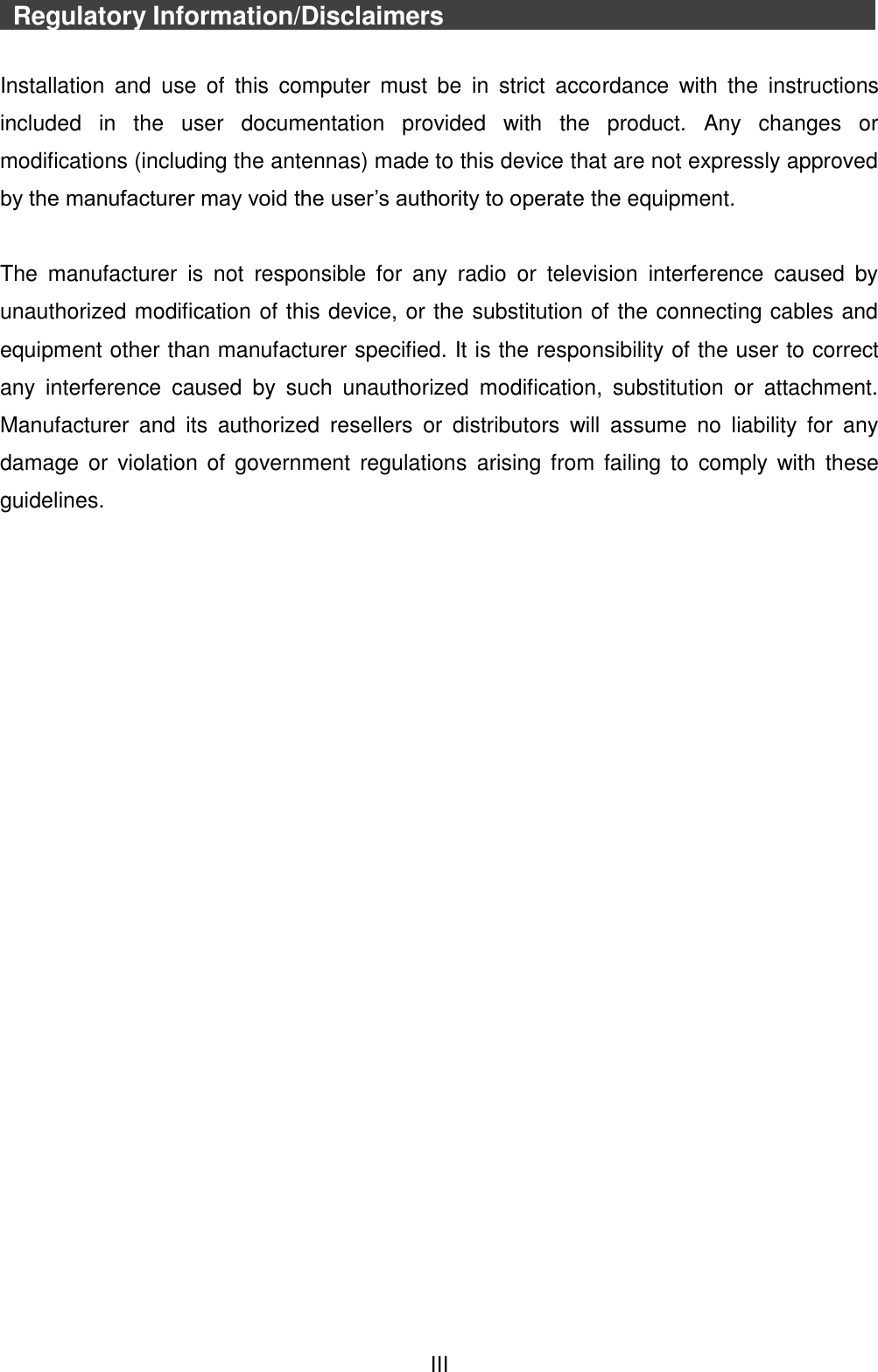  III   Regulatory Information/Disclaimers                      Installation  and  use  of  this  computer  must  be  in  strict  accordance  with  the  instructions included  in  the  user  documentation  provided  with  the  product.  Any  changes  or modifications (including the antennas) made to this device that are not expressly approved by the manufacturer may void the user’s authority to operate the equipment.  The  manufacturer  is  not  responsible  for  any  radio  or  television  interference  caused  by unauthorized modification of this device, or the substitution of the connecting cables and equipment other than manufacturer specified. It is the responsibility of the user to correct any  interference  caused  by  such  unauthorized  modification,  substitution  or  attachment. Manufacturer  and  its  authorized  resellers  or  distributors  will  assume  no  liability  for  any damage or  violation  of  government  regulations  arising  from failing  to  comply  with  these guidelines.    