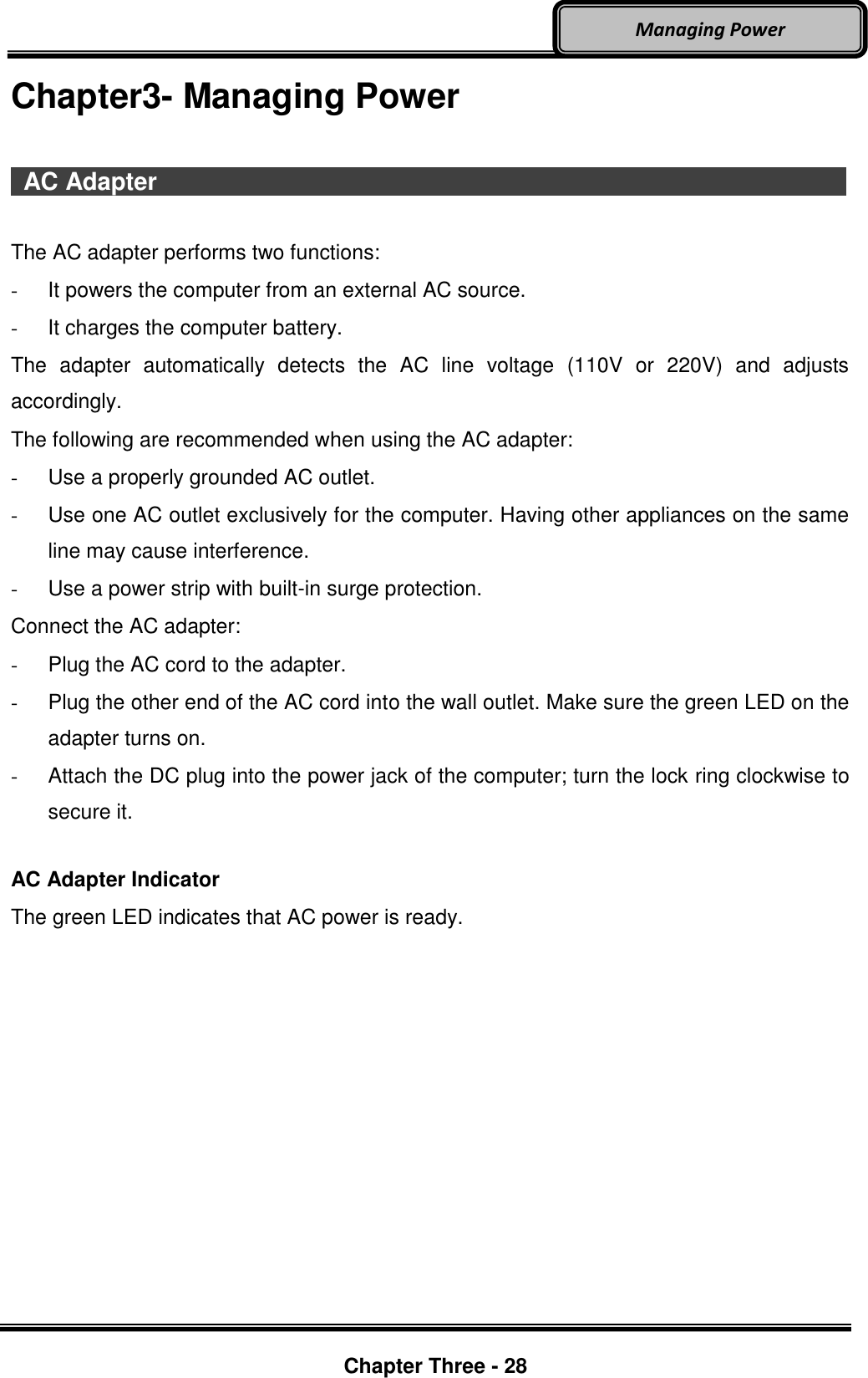     Chapter Three - 28  Managing Power Chapter3- Managing Power    AC Adapter                                    The AC adapter performs two functions: - It powers the computer from an external AC source. -  It charges the computer battery. The  adapter  automatically  detects  the  AC  line  voltage  (110V  or  220V)  and  adjusts accordingly. The following are recommended when using the AC adapter:  -  Use a properly grounded AC outlet. -  Use one AC outlet exclusively for the computer. Having other appliances on the same line may cause interference. -  Use a power strip with built-in surge protection. Connect the AC adapter: -  Plug the AC cord to the adapter. -  Plug the other end of the AC cord into the wall outlet. Make sure the green LED on the adapter turns on. -  Attach the DC plug into the power jack of the computer; turn the lock ring clockwise to secure it.  AC Adapter Indicator The green LED indicates that AC power is ready.    