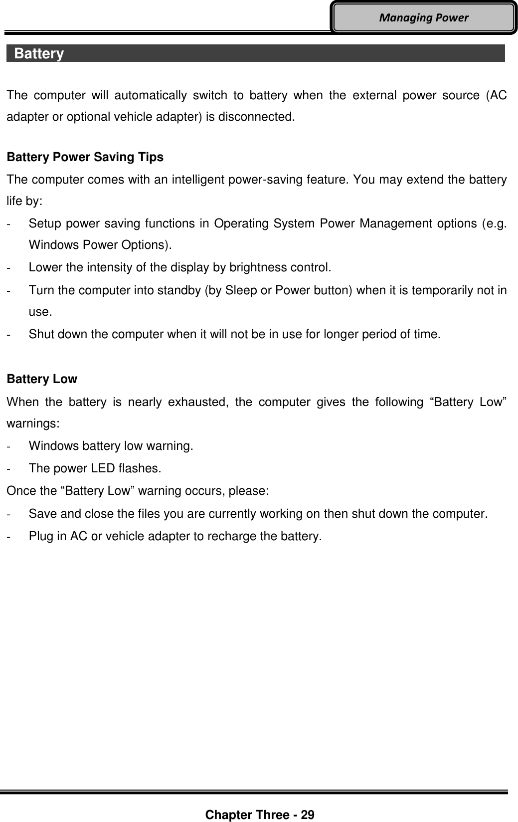     Chapter Three - 29  Managing Power  Battery                    The  computer  will  automatically  switch  to  battery  when  the  external  power  source  (AC adapter or optional vehicle adapter) is disconnected.  Battery Power Saving Tips The computer comes with an intelligent power-saving feature. You may extend the battery life by: -  Setup power saving functions in Operating System Power Management options (e.g. Windows Power Options). -  Lower the intensity of the display by brightness control. -  Turn the computer into standby (by Sleep or Power button) when it is temporarily not in use. -  Shut down the computer when it will not be in use for longer period of time.  Battery Low When  the  battery  is  nearly  exhausted,  the  computer  gives  the  following  “Battery  Low” warnings: -  Windows battery low warning. -  The power LED flashes. Once the “Battery Low” warning occurs, please: -  Save and close the files you are currently working on then shut down the computer. -  Plug in AC or vehicle adapter to recharge the battery.  