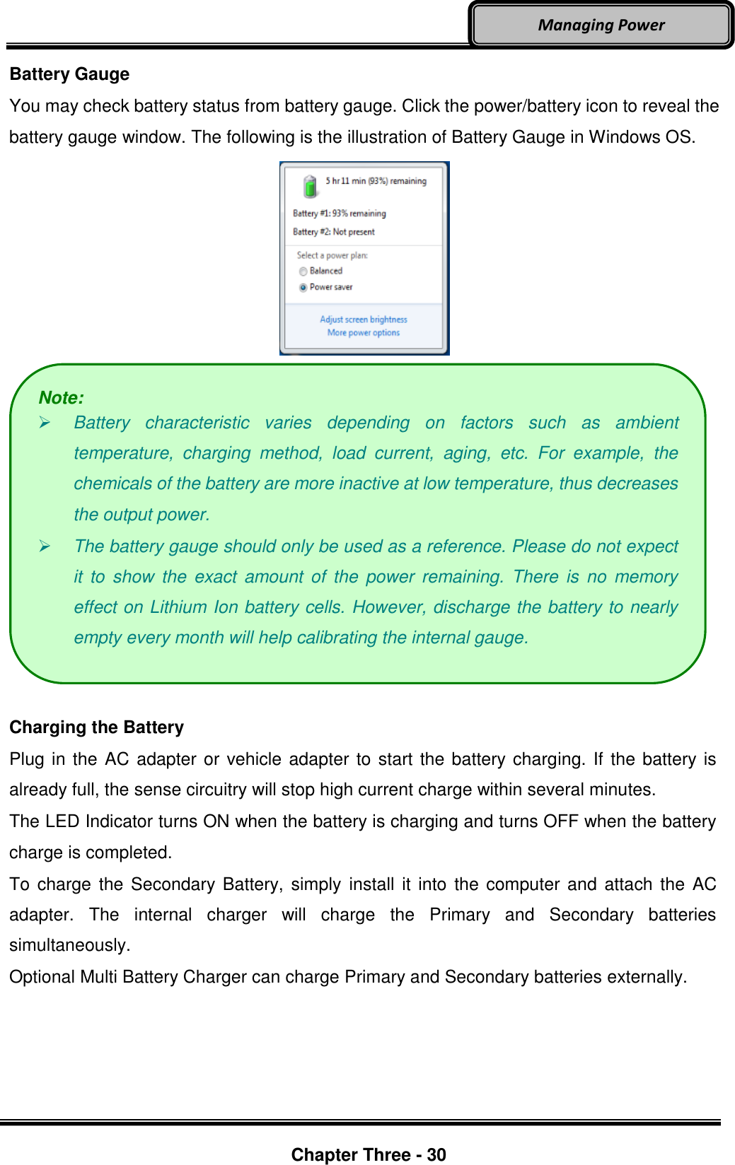     Chapter Three - 30  Managing Power Battery Gauge You may check battery status from battery gauge. Click the power/battery icon to reveal the battery gauge window. The following is the illustration of Battery Gauge in Windows OS.    Charging the Battery Plug in the AC adapter or vehicle adapter to start the battery charging. If the battery is already full, the sense circuitry will stop high current charge within several minutes. The LED Indicator turns ON when the battery is charging and turns OFF when the battery charge is completed. To charge the Secondary Battery, simply  install  it into the computer  and attach the AC adapter.  The  internal  charger  will  charge  the  Primary  and  Secondary  batteries simultaneously. Optional Multi Battery Charger can charge Primary and Secondary batteries externally.    Note:  Battery  characteristic  varies  depending  on  factors  such  as  ambient temperature,  charging  method,  load  current,  aging,  etc.  For  example,  the chemicals of the battery are more inactive at low temperature, thus decreases the output power.    The battery gauge should only be used as a reference. Please do not expect it  to  show  the  exact  amount  of  the  power remaining.  There  is  no  memory effect on Lithium Ion battery cells. However, discharge the battery to nearly empty every month will help calibrating the internal gauge. 