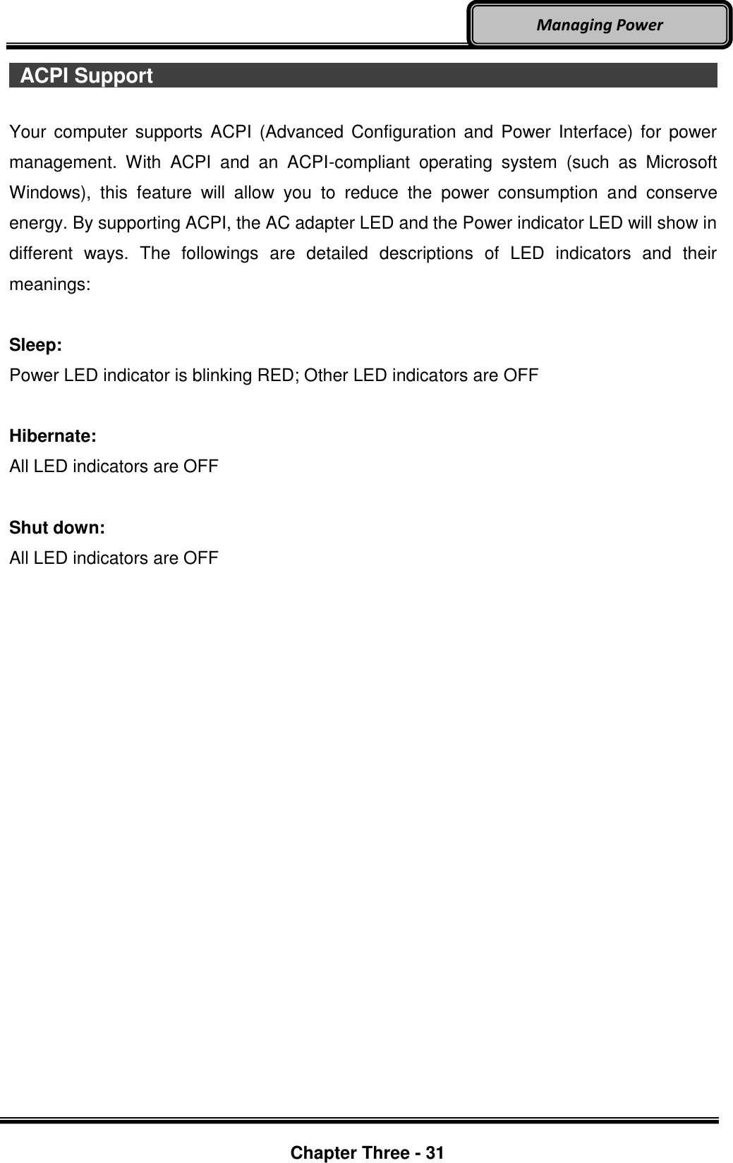     Chapter Three - 31  Managing Power   ACPI Support                                                                                                                                                Your  computer  supports  ACPI  (Advanced Configuration  and  Power  Interface)  for  power management.  With  ACPI  and  an  ACPI-compliant  operating  system  (such  as  Microsoft Windows),  this  feature  will  allow  you  to  reduce  the  power  consumption  and  conserve energy. By supporting ACPI, the AC adapter LED and the Power indicator LED will show in different  ways.  The  followings  are  detailed  descriptions  of  LED  indicators  and  their meanings:  Sleep: Power LED indicator is blinking RED; Other LED indicators are OFF  Hibernate: All LED indicators are OFF  Shut down: All LED indicators are OFF    