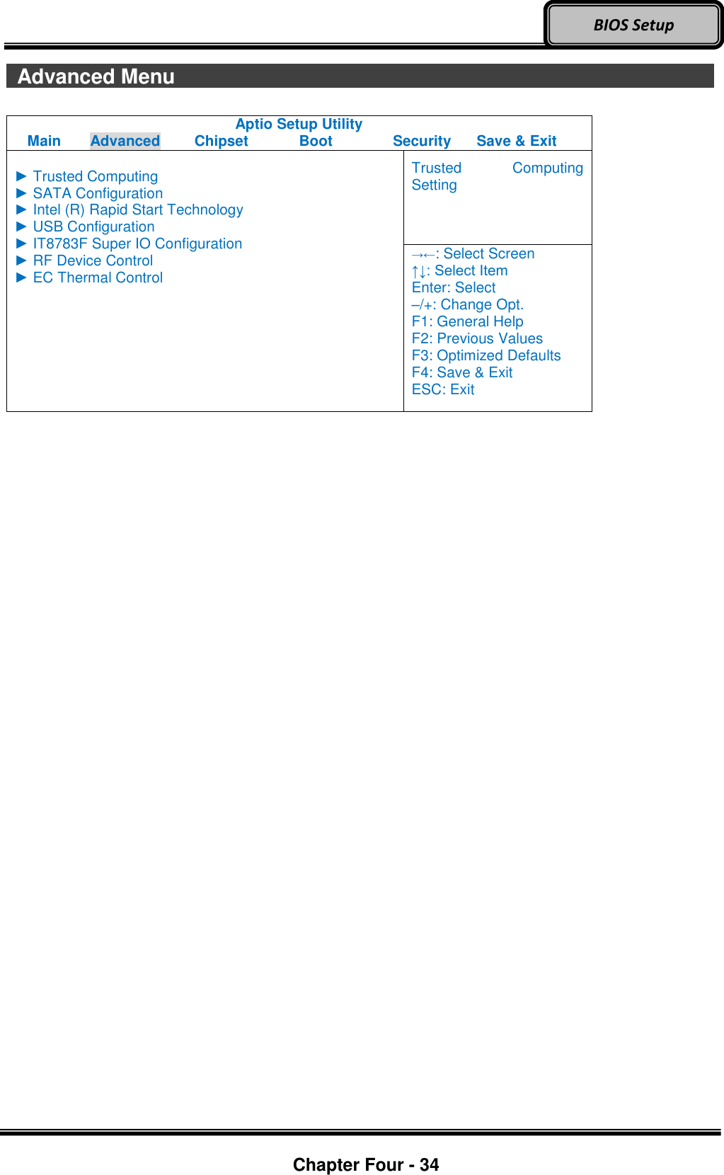 Optional Devices    Chapter Four - 34  BIOS Setup   Advanced Menu                                 Aptio Setup Utility Main  Advanced  Chipset  Boot  Security  Save &amp; Exit  ► Trusted Computing ► SATA Configuration ► Intel (R) Rapid Start Technology ► USB Configuration ► IT8783F Super IO Configuration ► RF Device Control ► EC Thermal Control Trusted  Computing Setting →←: Select Screen ↑↓: Select Item Enter: Select –/+: Change Opt. F1: General Help F2: Previous Values F3: Optimized Defaults F4: Save &amp; Exit ESC: Exit      