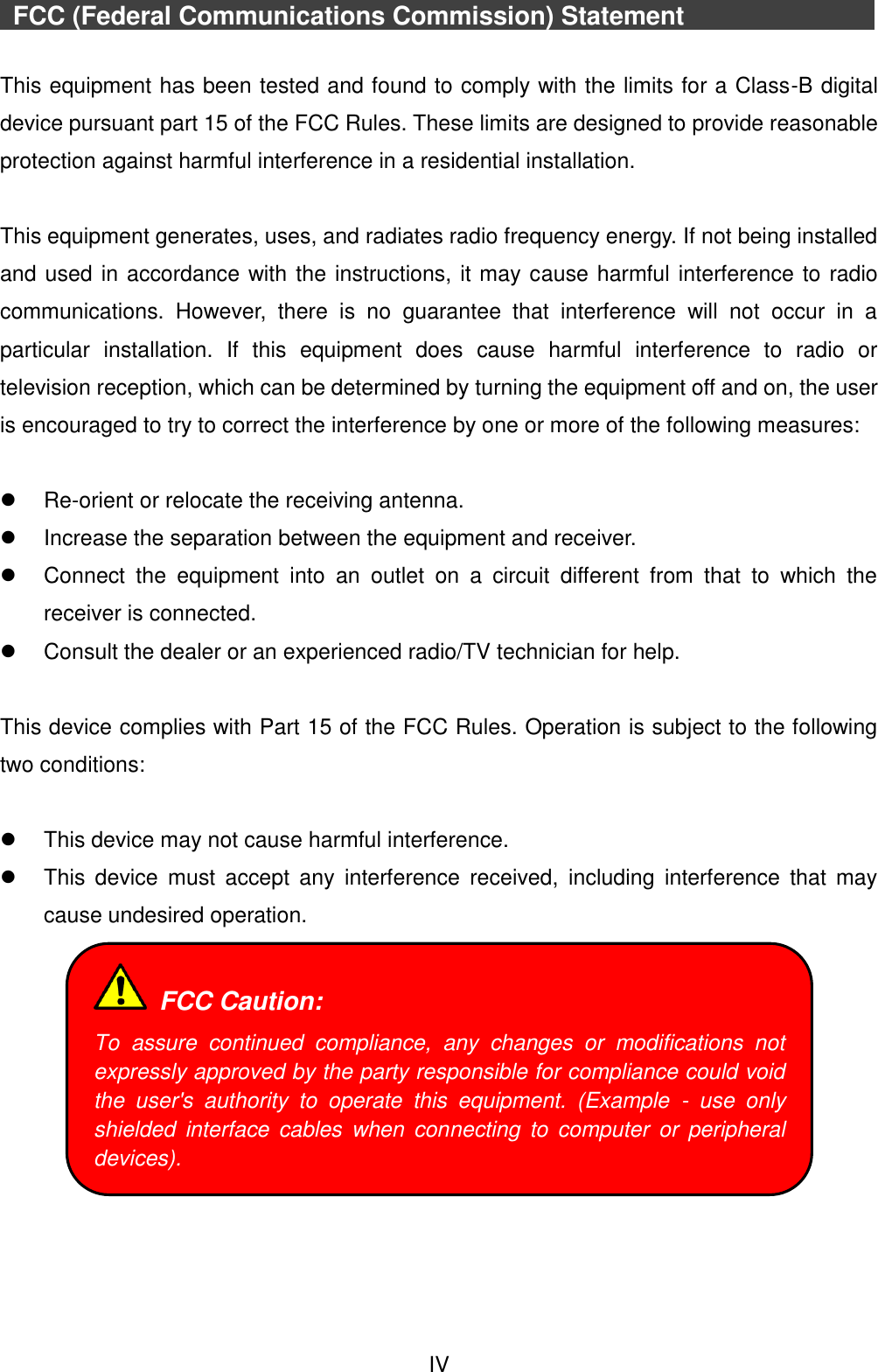 IV   FCC (Federal Communications Commission) Statement             This equipment has been tested and found to comply with the limits for a Class-B digital device pursuant part 15 of the FCC Rules. These limits are designed to provide reasonable protection against harmful interference in a residential installation.  This equipment generates, uses, and radiates radio frequency energy. If not being installed and used in accordance with the instructions, it may cause harmful interference to radio communications.  However,  there  is  no  guarantee  that  interference  will  not  occur  in  a particular  installation.  If  this  equipment  does  cause  harmful  interference  to  radio  or television reception, which can be determined by turning the equipment off and on, the user is encouraged to try to correct the interference by one or more of the following measures:   Re-orient or relocate the receiving antenna.   Increase the separation between the equipment and receiver.   Connect  the  equipment  into  an  outlet  on  a  circuit  different  from  that  to  which  the receiver is connected.   Consult the dealer or an experienced radio/TV technician for help.  This device complies with Part 15 of the FCC Rules. Operation is subject to the following two conditions:    This device may not cause harmful interference.   This  device  must  accept  any  interference  received,  including  interference  that  may cause undesired operation.        FCC Caution: To  assure  continued  compliance,  any  changes  or  modifications  not expressly approved by the party responsible for compliance could void the  user&apos;s  authority  to  operate  this  equipment.  (Example  -  use  only shielded  interface  cables  when  connecting  to  computer  or  peripheral devices). 