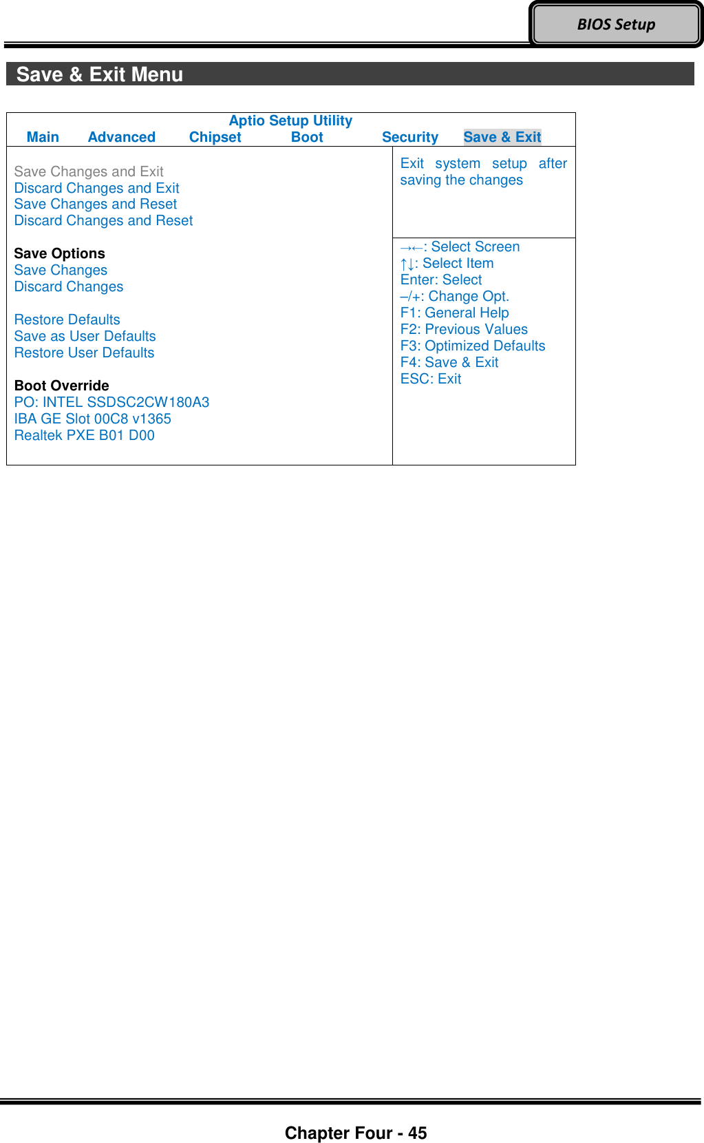 Optional Devices    Chapter Four - 45  BIOS Setup   Save &amp; Exit Menu                                Aptio Setup Utility Main  Advanced  Chipset  Boot  Security  Save &amp; Exit  Save Changes and Exit Discard Changes and Exit Save Changes and Reset Discard Changes and Reset  Save Options Save Changes Discard Changes  Restore Defaults Save as User Defaults Restore User Defaults  Boot Override PO: INTEL SSDSC2CW180A3 IBA GE Slot 00C8 v1365 Realtek PXE B01 D00 Exit  system  setup  after saving the changes →←: Select Screen ↑↓: Select Item Enter: Select –/+: Change Opt. F1: General Help F2: Previous Values F3: Optimized Defaults F4: Save &amp; Exit ESC: Exit   