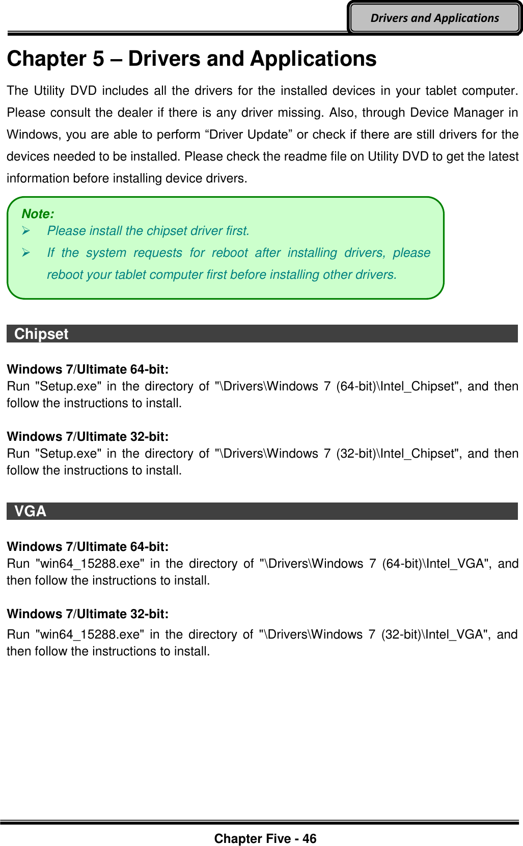 Optional Devices    Chapter Five - 46  Drivers and Applications Chapter 5 – Drivers and Applications The Utility DVD includes all the drivers for the installed devices in your tablet computer. Please consult the dealer if there is any driver missing. Also, through Device Manager in Windows, you are able to perform “Driver Update” or check if there are still drivers for the devices needed to be installed. Please check the readme file on Utility DVD to get the latest information before installing device drivers.    Chipset                                                                                          Windows 7/Ultimate 64-bit: Run &quot;Setup.exe&quot; in the directory of  &quot;\Drivers\Windows 7 (64-bit)\Intel_Chipset&quot;, and then follow the instructions to install.  Windows 7/Ultimate 32-bit: Run &quot;Setup.exe&quot; in the directory of  &quot;\Drivers\Windows 7 (32-bit)\Intel_Chipset&quot;, and then follow the instructions to install.    VGA                                                                                          Windows 7/Ultimate 64-bit: Run  &quot;win64_15288.exe&quot;  in  the  directory  of  &quot;\Drivers\Windows  7  (64-bit)\Intel_VGA&quot;,  and then follow the instructions to install.    Windows 7/Ultimate 32-bit: Run  &quot;win64_15288.exe&quot;  in  the directory  of  &quot;\Drivers\Windows 7  (32-bit)\Intel_VGA&quot;,  and then follow the instructions to install.    Note:  Please install the chipset driver first.  If  the  system  requests  for  reboot  after  installing  drivers,  please reboot your tablet computer first before installing other drivers. 