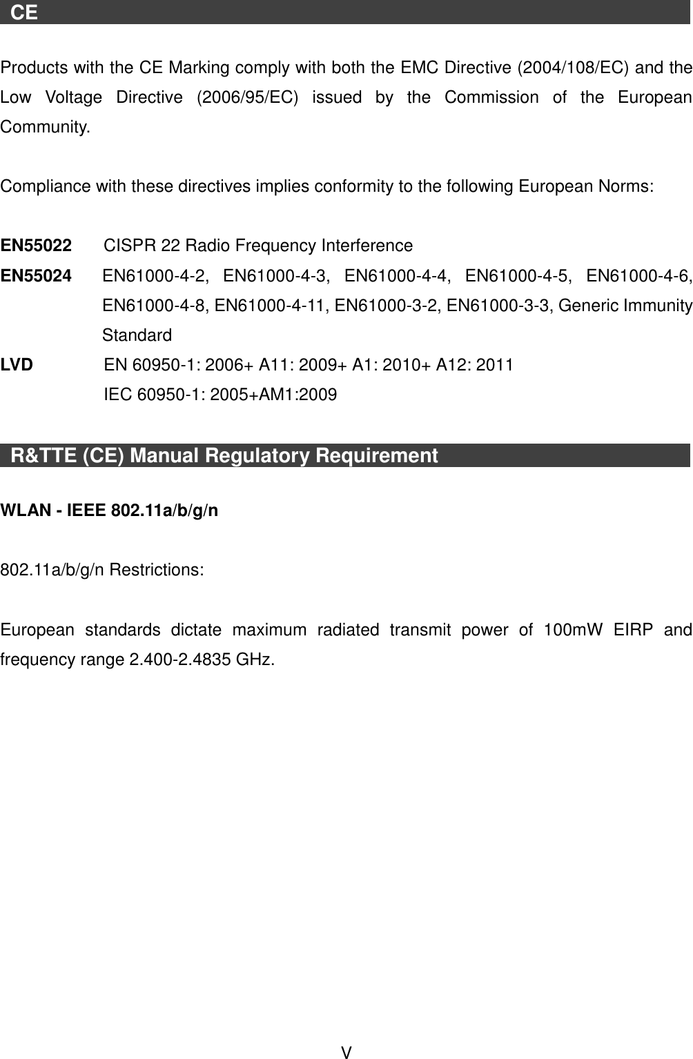 V CE Products with the CE Marking comply with both the EMC Directive (2004/108/EC) and the Low  Voltage  Directive  (2006/95/EC)  issued  by  the  Commission  of  the  European Community. Compliance with these directives implies conformity to the following European Norms: EN55022  CISPR 22 Radio Frequency Interference EN55024  EN61000-4-2,  EN61000-4-3,  EN61000-4-4,  EN61000-4-5,  EN61000-4-6, EN61000-4-8, EN61000-4-11, EN61000-3-2, EN61000-3-3, Generic Immunity Standard LVD   EN 60950-1: 2006+ A11: 2009+ A1: 2010+ A12: 2011   IEC 60950-1: 2005+AM1:2009 R&amp;TTE (CE) Manual Regulatory Requirement WLAN - IEEE 802.11a/b/g/n 802.11a/b/g/n Restrictions: European  standards  dictate  maximum  radiated  transmit  power  of  100mW  EIRP  and frequency range 2.400-2.4835 GHz. 