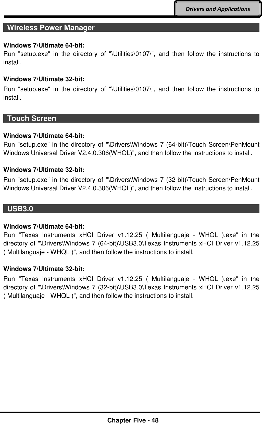 Optional Devices    Chapter Five - 48  Drivers and Applications   Wireless Power Manager                                                                                                                                                              Windows 7/Ultimate 64-bit: Run  &quot;setup.exe&quot;  in  the  directory  of  &quot;\Utilities\0107\&quot;,  and  then  follow  the  instructions  to install.  Windows 7/Ultimate 32-bit: Run  &quot;setup.exe&quot;  in  the  directory  of  &quot;\Utilities\0107\&quot;,  and  then  follow  the  instructions  to install.   Touch Screen                                                                                           Windows 7/Ultimate 64-bit: Run &quot;setup.exe&quot; in the directory of &quot;\Drivers\Windows 7 (64-bit)\Touch Screen\PenMount Windows Universal Driver V2.4.0.306(WHQL)&quot;, and then follow the instructions to install.  Windows 7/Ultimate 32-bit: Run &quot;setup.exe&quot; in the directory of &quot;\Drivers\Windows 7 (32-bit)\Touch Screen\PenMount Windows Universal Driver V2.4.0.306(WHQL)&quot;, and then follow the instructions to install.   USB3.0                                                                                          Windows 7/Ultimate 64-bit: Run  &quot;Texas  Instruments  xHCI  Driver  v1.12.25  (  Multilanguaje  -  WHQL  ).exe&quot;  in  the directory of &quot;\Drivers\Windows 7 (64-bit)\USB3.0\Texas Instruments xHCI Driver v1.12.25 ( Multilanguaje - WHQL )&quot;, and then follow the instructions to install.  Windows 7/Ultimate 32-bit: Run  &quot;Texas  Instruments  xHCI  Driver  v1.12.25  (  Multilanguaje  -  WHQL  ).exe&quot;  in  the directory of &quot;\Drivers\Windows 7 (32-bit)\USB3.0\Texas Instruments xHCI Driver v1.12.25 ( Multilanguaje - WHQL )&quot;, and then follow the instructions to install.    