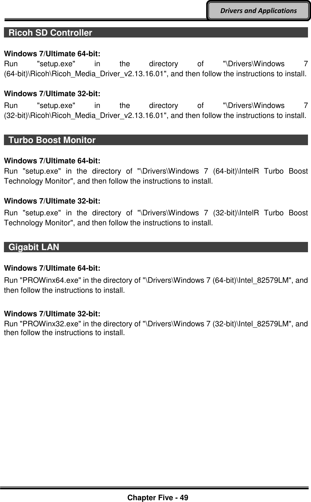 Optional Devices    Chapter Five - 49  Drivers and Applications   Ricoh SD Controller                                                                                                                                                                                  Windows 7/Ultimate 64-bit: Run  &quot;setup.exe&quot;  in  the  directory  of  &quot;\Drivers\Windows  7 (64-bit)\Ricoh\Ricoh_Media_Driver_v2.13.16.01&quot;, and then follow the instructions to install.  Windows 7/Ultimate 32-bit: Run  &quot;setup.exe&quot;  in  the  directory  of  &quot;\Drivers\Windows  7 (32-bit)\Ricoh\Ricoh_Media_Driver_v2.13.16.01&quot;, and then follow the instructions to install.    Turbo Boost Monitor                                                                                                                                                                                  Windows 7/Ultimate 64-bit: Run  &quot;setup.exe&quot;  in  the  directory  of  &quot;\Drivers\Windows  7  (64-bit)\IntelR  Turbo  Boost Technology Monitor&quot;, and then follow the instructions to install.  Windows 7/Ultimate 32-bit: Run  &quot;setup.exe&quot;  in  the  directory  of  &quot;\Drivers\Windows  7  (32-bit)\IntelR  Turbo  Boost Technology Monitor&quot;, and then follow the instructions to install.    Gigabit LAN                                                                                                                                                                                  Windows 7/Ultimate 64-bit: Run &quot;PROWinx64.exe&quot; in the directory of &quot;\Drivers\Windows 7 (64-bit)\Intel_82579LM&quot;, and then follow the instructions to install.  Windows 7/Ultimate 32-bit: Run &quot;PROWinx32.exe&quot; in the directory of &quot;\Drivers\Windows 7 (32-bit)\Intel_82579LM&quot;, and then follow the instructions to install.    