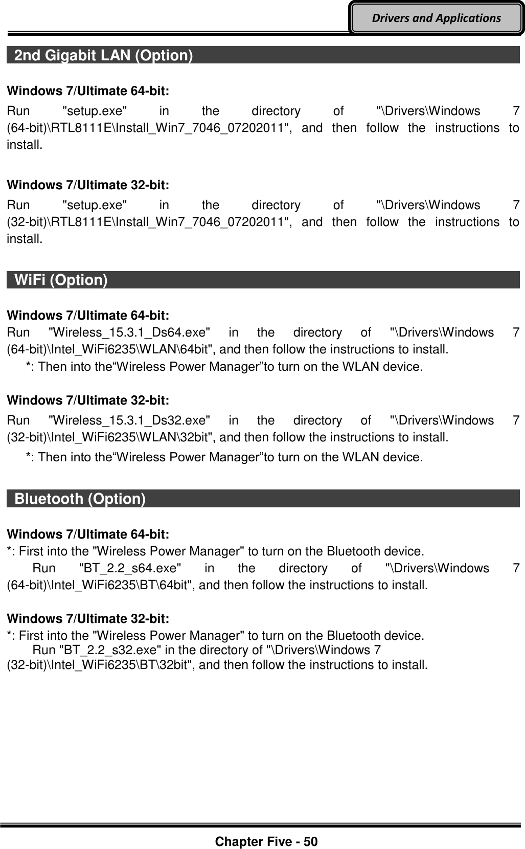 Optional Devices    Chapter Five - 50  Drivers and Applications   2nd Gigabit LAN (Option)                                                                                                                                                                                  Windows 7/Ultimate 64-bit: Run  &quot;setup.exe&quot;  in  the  directory  of  &quot;\Drivers\Windows  7 (64-bit)\RTL8111E\Install_Win7_7046_07202011&quot;,  and  then  follow  the  instructions  to install.  Windows 7/Ultimate 32-bit: Run  &quot;setup.exe&quot;  in  the  directory  of  &quot;\Drivers\Windows  7 (32-bit)\RTL8111E\Install_Win7_7046_07202011&quot;,  and  then  follow  the  instructions  to install.    WiFi (Option)                                                                                           Windows 7/Ultimate 64-bit: Run  &quot;Wireless_15.3.1_Ds64.exe&quot;  in  the  directory  of  &quot;\Drivers\Windows  7 (64-bit)\Intel_WiFi6235\WLAN\64bit&quot;, and then follow the instructions to install.    *: Then into the“Wireless Power Manager”to turn on the WLAN device.  Windows 7/Ultimate 32-bit: Run  &quot;Wireless_15.3.1_Ds32.exe&quot;  in  the  directory  of  &quot;\Drivers\Windows  7 (32-bit)\Intel_WiFi6235\WLAN\32bit&quot;, and then follow the instructions to install.    *: Then into the“Wireless Power Manager”to turn on the WLAN device.    Bluetooth (Option)                                                                                                                                                                                    Windows 7/Ultimate 64-bit: *: First into the &quot;Wireless Power Manager&quot; to turn on the Bluetooth device.     Run  &quot;BT_2.2_s64.exe&quot;  in  the  directory  of  &quot;\Drivers\Windows  7 (64-bit)\Intel_WiFi6235\BT\64bit&quot;, and then follow the instructions to install.  Windows 7/Ultimate 32-bit: *: First into the &quot;Wireless Power Manager&quot; to turn on the Bluetooth device.     Run &quot;BT_2.2_s32.exe&quot; in the directory of &quot;\Drivers\Windows 7 (32-bit)\Intel_WiFi6235\BT\32bit&quot;, and then follow the instructions to install.    