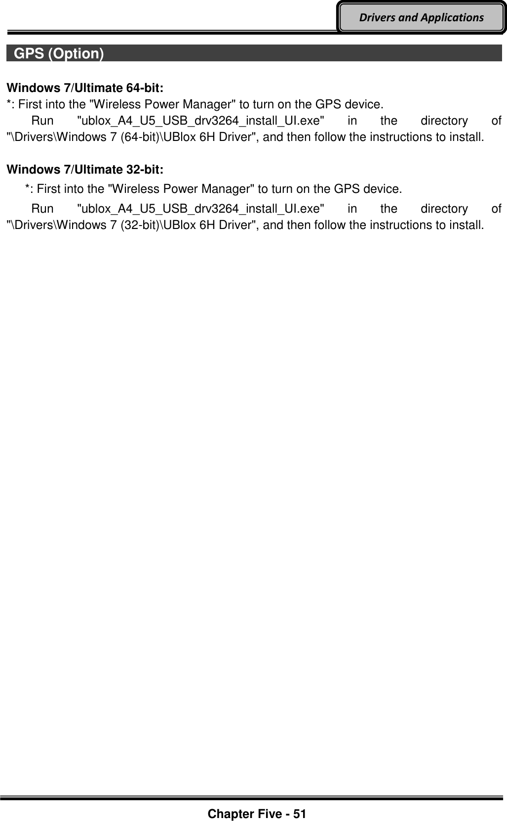 Optional Devices    Chapter Five - 51  Drivers and Applications   GPS (Option)                                                                                          Windows 7/Ultimate 64-bit: *: First into the &quot;Wireless Power Manager&quot; to turn on the GPS device.     Run  &quot;ublox_A4_U5_USB_drv3264_install_UI.exe&quot;  in  the  directory  of &quot;\Drivers\Windows 7 (64-bit)\UBlox 6H Driver&quot;, and then follow the instructions to install.  Windows 7/Ultimate 32-bit:    *: First into the &quot;Wireless Power Manager&quot; to turn on the GPS device.     Run  &quot;ublox_A4_U5_USB_drv3264_install_UI.exe&quot;  in  the  directory  of &quot;\Drivers\Windows 7 (32-bit)\UBlox 6H Driver&quot;, and then follow the instructions to install.     