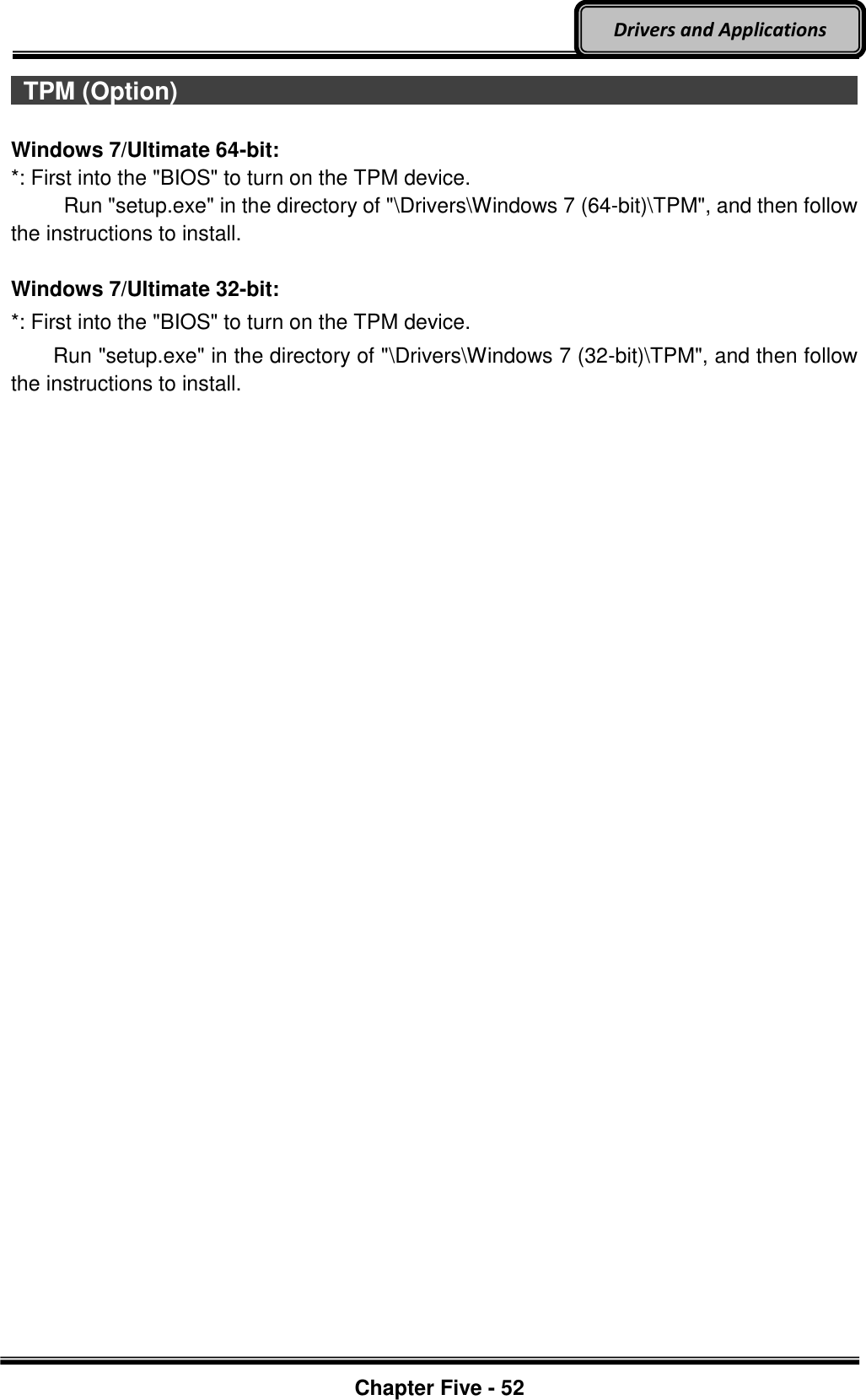 Optional Devices    Chapter Five - 52  Drivers and Applications  TPM (Option)                                                                                         Windows 7/Ultimate 64-bit: *: First into the &quot;BIOS&quot; to turn on the TPM device.      Run &quot;setup.exe&quot; in the directory of &quot;\Drivers\Windows 7 (64-bit)\TPM&quot;, and then follow the instructions to install.  Windows 7/Ultimate 32-bit: *: First into the &quot;BIOS&quot; to turn on the TPM device.     Run &quot;setup.exe&quot; in the directory of &quot;\Drivers\Windows 7 (32-bit)\TPM&quot;, and then follow the instructions to install.  