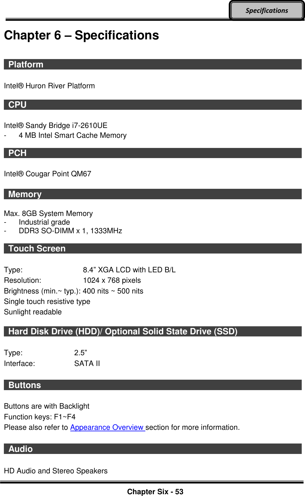     Chapter Six - 53  Specifications Chapter 6 – Specifications    Platform                                      Intel®  Huron River Platform    CPU                     Intel®  Sandy Bridge i7-2610UE   -  4 MB Intel Smart Cache Memory    PCH                     Intel®  Cougar Point QM67   Memory                    Max. 8GB System Memory   -  Industrial grade -  DDR3 SO-DIMM x 1, 1333MHz    Touch Screen                                  Type:  8.4” XGA LCD with LED B/L   Resolution:  1024 x 768 pixels   Brightness (min.~ typ.): 400 nits ~ 500 nits Single touch resistive type Sunlight readable    Hard Disk Drive (HDD)/ Optional Solid State Drive (SSD)            Type:  2.5” Interface:  SATA II   Buttons                    Buttons are with Backlight Function keys: F1~F4 Please also refer to Appearance Overview section for more information.   Audio                     HD Audio and Stereo Speakers 