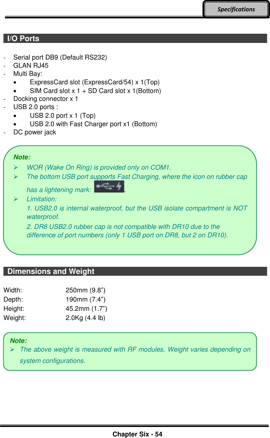     Chapter Six - 54  Specifications    I/O Ports                                      -  Serial port DB9 (Default RS232) -  GLAN RJ45 -  Multi Bay:     ExpressCard slot (ExpressCard/54) x 1(Top)     SIM Card slot x 1 + SD Card slot x 1(Bottom) -  Docking connector x 1 -  USB 2.0 ports :     USB 2.0 port x 1 (Top)     USB 2.0 with Fast Charger port x1 (Bottom) - DC power jack      Dimensions and Weight                             Width:  250mm (9.8”) Depth:  190mm (7.4”) Height:  45.2mm (1.7”) Weight:  2.0Kg (4.4 lb)         Note:  WOR (Wake On Ring) is provided only on COM1.  The bottom USB port supports Fast Charging, where the icon on rubber cap has a lightening mark:  .  Limitation:   1. USB2.0 is internal waterproof, but the USB isolate compartment is NOT waterproof. 2. DR8 USB2.0 rubber cap is not compatible with DR10 due to the difference of port numbers (only 1 USB port on DR8, but 2 on DR10). Note:  The above weight is measured with RF modules. Weight varies depending on system configurations. 