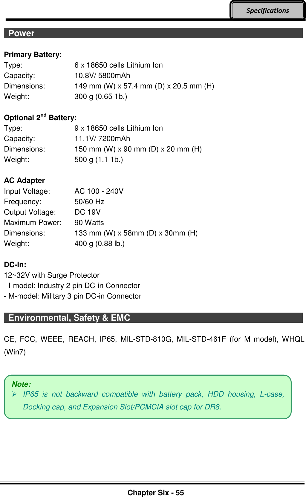     Chapter Six - 55  Specifications  Power                    Primary Battery: Type:  6 x 18650 cells Lithium Ion Capacity:  10.8V/ 5800mAh Dimensions:  149 mm (W) x 57.4 mm (D) x 20.5 mm (H) Weight:  300 g (0.65 1b.)  Optional 2nd Battery: Type:  9 x 18650 cells Lithium Ion Capacity:  11.1V/ 7200mAh Dimensions:  150 mm (W) x 90 mm (D) x 20 mm (H) Weight:  500 g (1.1 1b.)  AC Adapter Input Voltage:  AC 100 - 240V Frequency:  50/60 Hz Output Voltage:  DC 19V Maximum Power:  90 Watts Dimensions:  133 mm (W) x 58mm (D) x 30mm (H) Weight:  400 g (0.88 lb.)  DC-In: 12~32V with Surge Protector - I-model: Industry 2 pin DC-in Connector - M-model: Military 3 pin DC-in Connector    Environmental, Safety &amp; EMC                          CE,  FCC,  WEEE,  REACH,  IP65,  MIL-STD-810G,  MIL-STD-461F  (for  M  model),  WHQL (Win7)        Note:  IP65  is  not  backward  compatible  with  battery  pack,  HDD  housing,  L-case, Docking cap, and Expansion Slot/PCMCIA slot cap for DR8. 