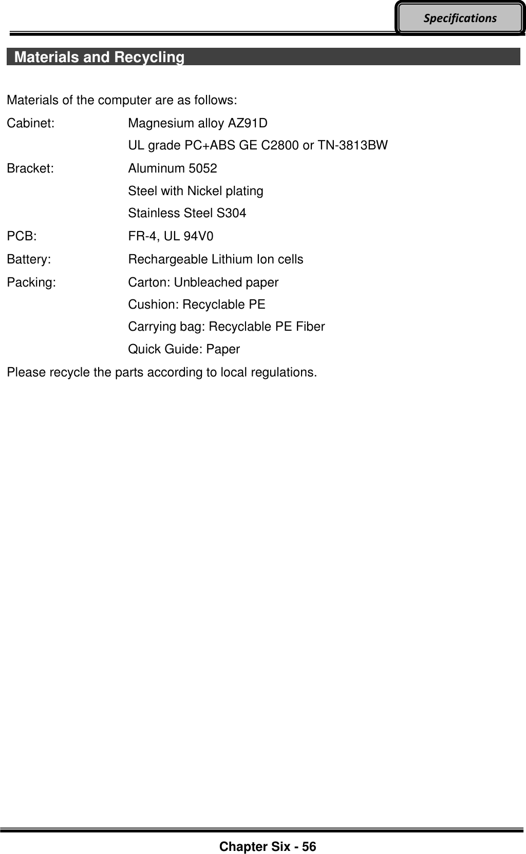     Chapter Six - 56  Specifications   Materials and Recycling                             Materials of the computer are as follows: Cabinet:  Magnesium alloy AZ91D UL grade PC+ABS GE C2800 or TN-3813BW Bracket:  Aluminum 5052 Steel with Nickel plating Stainless Steel S304 PCB:  FR-4, UL 94V0 Battery:  Rechargeable Lithium Ion cells Packing:  Carton: Unbleached paper Cushion: Recyclable PE Carrying bag: Recyclable PE Fiber Quick Guide: Paper Please recycle the parts according to local regulations.   