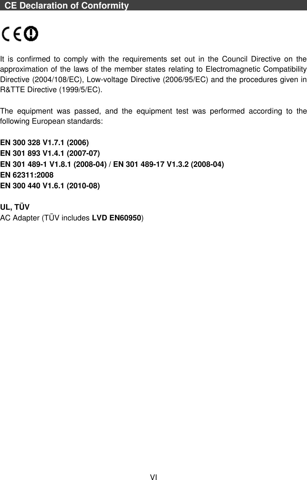  VI   CE Declaration of Conformity                                                                                                              It  is  confirmed  to  comply  with  the  requirements  set  out  in  the  Council  Directive  on  the approximation of the laws of the member states relating to Electromagnetic Compatibility Directive (2004/108/EC), Low-voltage Directive (2006/95/EC) and the procedures given in R&amp;TTE Directive (1999/5/EC).    The  equipment  was  passed,  and  the  equipment  test  was  performed  according  to  the following European standards:  EN 300 328 V1.7.1 (2006) EN 301 893 V1.4.1 (2007-07) EN 301 489-1 V1.8.1 (2008-04) / EN 301 489-17 V1.3.2 (2008-04) EN 62311:2008 EN 300 440 V1.6.1 (2010-08)  UL, TÜ V AC Adapter (TÜ V includes LVD EN60950)    