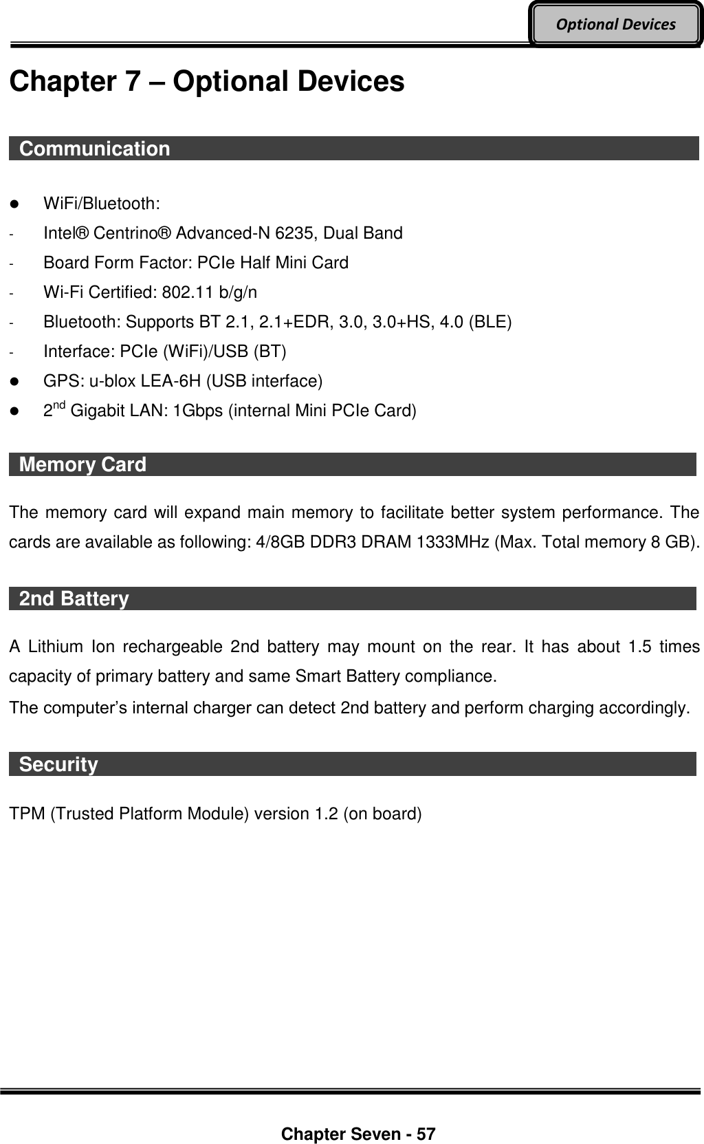     Chapter Seven - 57  Optional Devices Chapter 7 – Optional Devices    Communication                                                                                                                                                           WiFi/Bluetooth:   -  Intel®  Centrino®  Advanced-N 6235, Dual Band -  Board Form Factor: PCIe Half Mini Card -  Wi-Fi Certified: 802.11 b/g/n -  Bluetooth: Supports BT 2.1, 2.1+EDR, 3.0, 3.0+HS, 4.0 (BLE) -  Interface: PCIe (WiFi)/USB (BT)  GPS: u-blox LEA-6H (USB interface)  2nd Gigabit LAN: 1Gbps (internal Mini PCIe Card)    Memory Card                                  The memory card will expand main memory to facilitate better system performance. The cards are available as following: 4/8GB DDR3 DRAM 1333MHz (Max. Total memory 8 GB).    2nd Battery                                    A  Lithium  Ion  rechargeable  2nd  battery  may  mount  on  the  rear.  It  has  about  1.5  times capacity of primary battery and same Smart Battery compliance. The computer’s internal charger can detect 2nd battery and perform charging accordingly.    Security                                      TPM (Trusted Platform Module) version 1.2 (on board)    