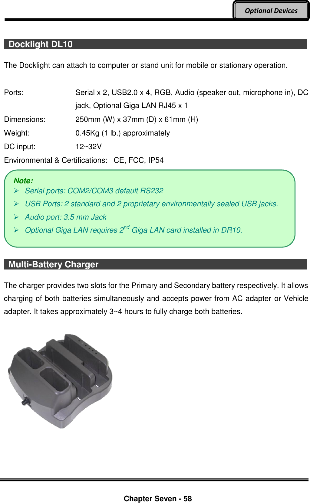     Chapter Seven - 58  Optional Devices    Docklight DL10                                  The Docklight can attach to computer or stand unit for mobile or stationary operation.  Ports:    Serial x 2, USB2.0 x 4, RGB, Audio (speaker out, microphone in), DC jack, Optional Giga LAN RJ45 x 1 Dimensions:  250mm (W) x 37mm (D) x 61mm (H) Weight:  0.45Kg (1 lb.) approximately DC input:  12~32V Environmental &amp; Certifications:   CE, FCC, IP54     Multi-Battery Charger                                The charger provides two slots for the Primary and Secondary battery respectively. It allows charging of both batteries simultaneously and accepts power from AC adapter or Vehicle adapter. It takes approximately 3~4 hours to fully charge both batteries.      Note:  Serial ports: COM2/COM3 default RS232    USB Ports: 2 standard and 2 proprietary environmentally sealed USB jacks.  Audio port: 3.5 mm Jack  Optional Giga LAN requires 2nd Giga LAN card installed in DR10. 