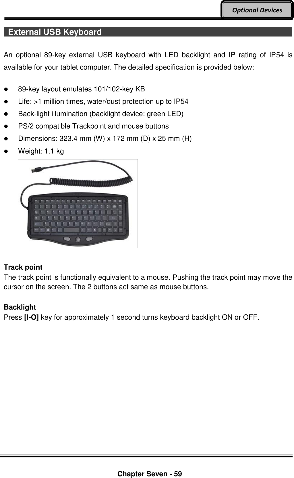     Chapter Seven - 59  Optional Devices   External USB Keyboard                                                                                                                              An  optional  89-key  external  USB  keyboard  with  LED  backlight  and  IP  rating  of  IP54  is available for your tablet computer. The detailed specification is provided below:   89-key layout emulates 101/102-key KB  Life: &gt;1 million times, water/dust protection up to IP54  Back-light illumination (backlight device: green LED)  PS/2 compatible Trackpoint and mouse buttons  Dimensions: 323.4 mm (W) x 172 mm (D) x 25 mm (H)  Weight: 1.1 kg   Track point The track point is functionally equivalent to a mouse. Pushing the track point may move the cursor on the screen. The 2 buttons act same as mouse buttons.  Backlight Press [I-O] key for approximately 1 second turns keyboard backlight ON or OFF.    