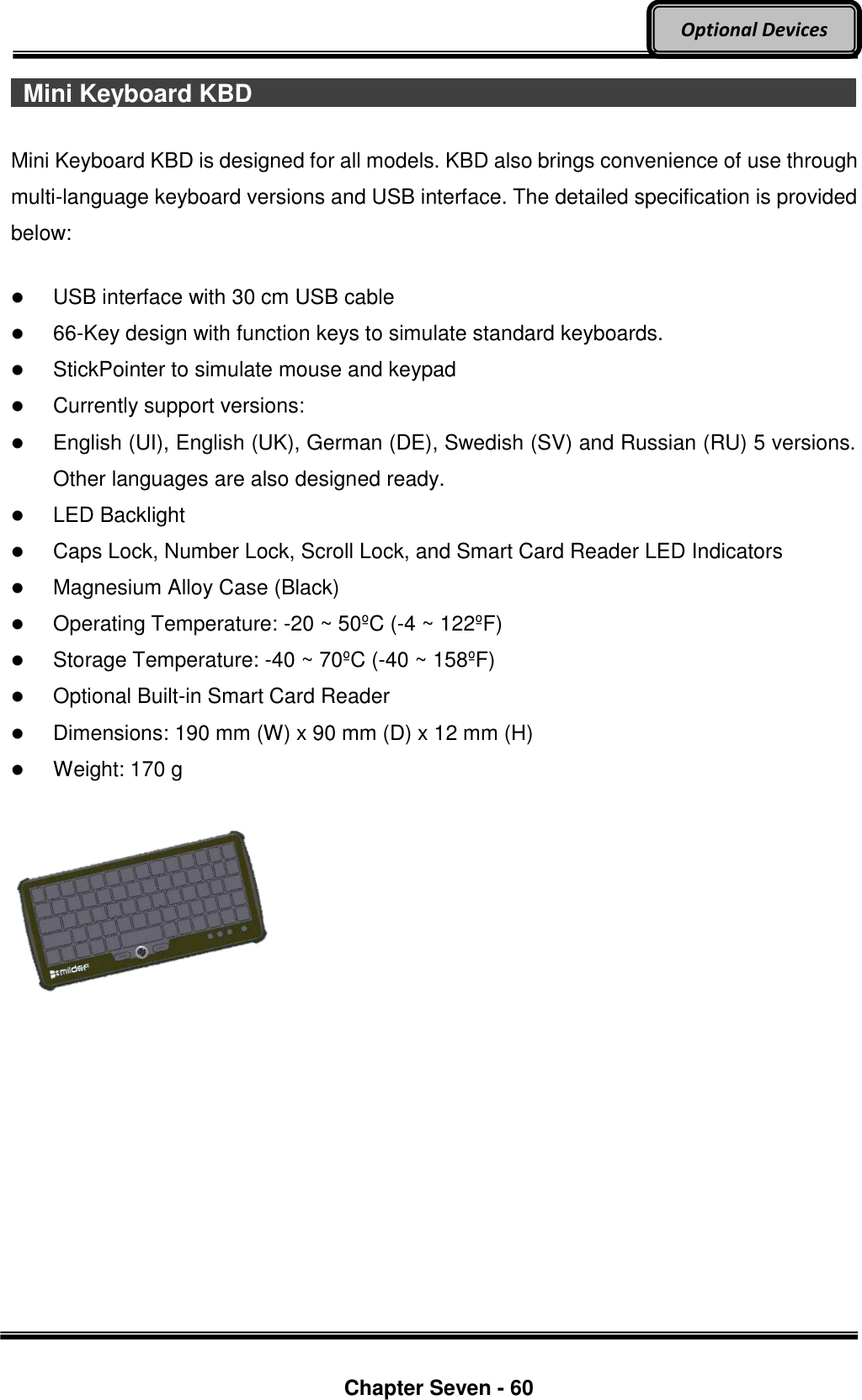     Chapter Seven - 60  Optional Devices   Mini Keyboard KBD                                                                                                                              Mini Keyboard KBD is designed for all models. KBD also brings convenience of use through multi-language keyboard versions and USB interface. The detailed specification is provided below:   USB interface with 30 cm USB cable  66-Key design with function keys to simulate standard keyboards.  StickPointer to simulate mouse and keypad  Currently support versions:    English (UI), English (UK), German (DE), Swedish (SV) and Russian (RU) 5 versions. Other languages are also designed ready.  LED Backlight  Caps Lock, Number Lock, Scroll Lock, and Smart Card Reader LED Indicators  Magnesium Alloy Case (Black)  Operating Temperature: -20 ~ 50ºC (-4 ~ 122ºF)    Storage Temperature: -40 ~ 70ºC (-40 ~ 158ºF)    Optional Built-in Smart Card Reader  Dimensions: 190 mm (W) x 90 mm (D) x 12 mm (H)  Weight: 170 g      