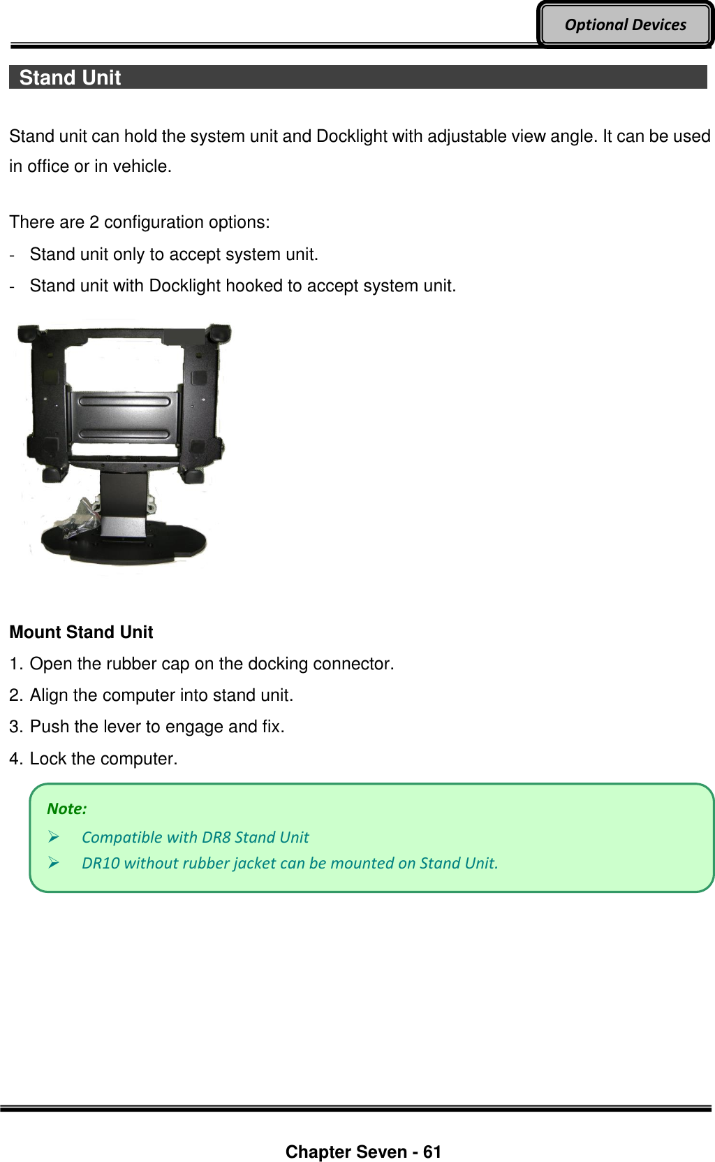     Chapter Seven - 61  Optional Devices   Stand Unit                                    Stand unit can hold the system unit and Docklight with adjustable view angle. It can be used in office or in vehicle.  There are 2 configuration options: -  Stand unit only to accept system unit. -  Stand unit with Docklight hooked to accept system unit.   Mount Stand Unit 1. Open the rubber cap on the docking connector. 2. Align the computer into stand unit.   3. Push the lever to engage and fix. 4. Lock the computer.   Note:  Compatible with DR8 Stand Unit  DR10 without rubber jacket can be mounted on Stand Unit.   