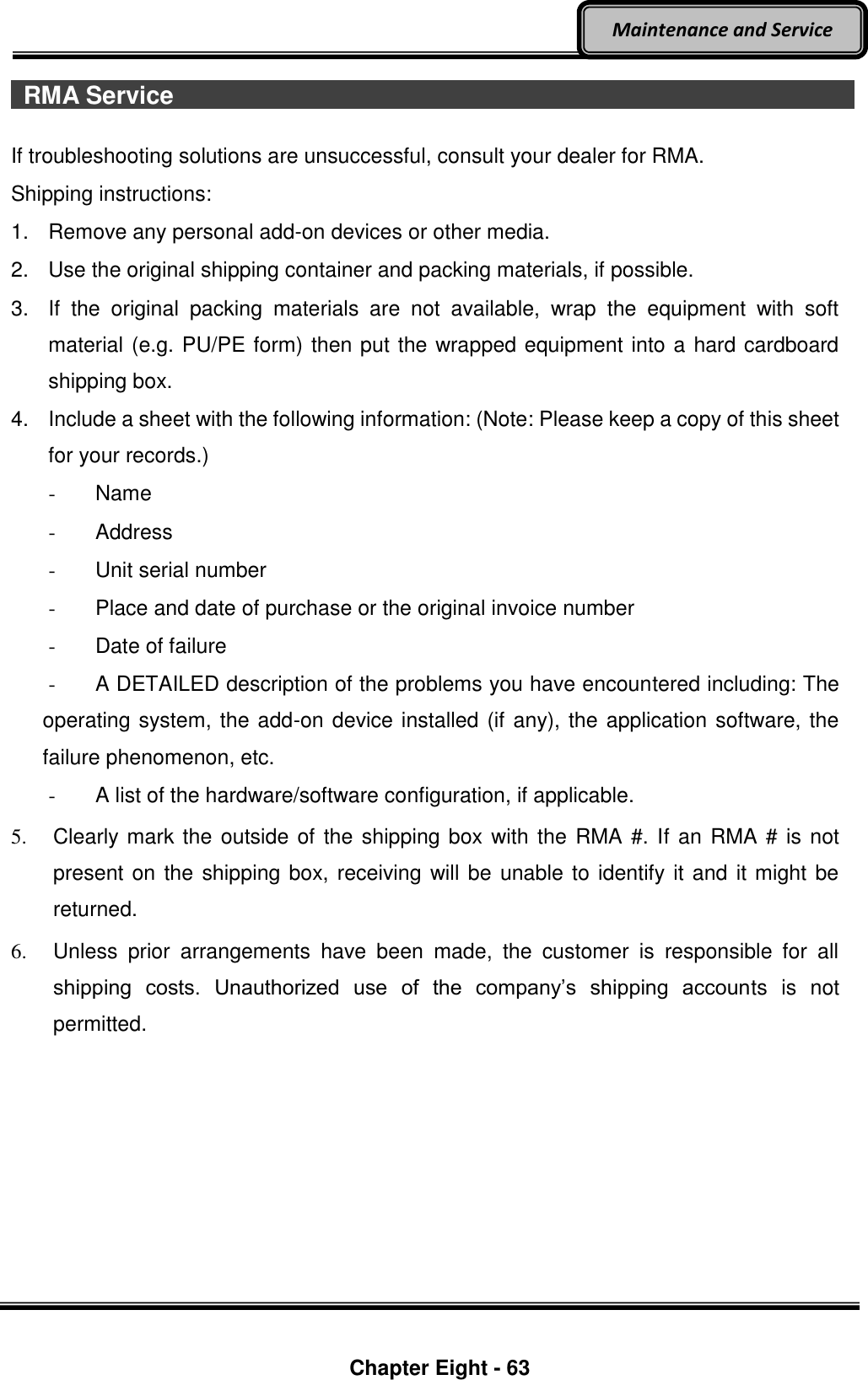    Chapter Eight - 63  Maintenance and Service   RMA Service                                   If troubleshooting solutions are unsuccessful, consult your dealer for RMA. Shipping instructions: 1.  Remove any personal add-on devices or other media. 2.  Use the original shipping container and packing materials, if possible. 3.  If  the  original  packing  materials  are  not  available,  wrap  the  equipment  with  soft material (e.g. PU/PE form) then put the wrapped equipment into a hard cardboard shipping box. 4.  Include a sheet with the following information: (Note: Please keep a copy of this sheet for your records.) -  Name -  Address     -  Unit serial number -  Place and date of purchase or the original invoice number -  Date of failure   -  A DETAILED description of the problems you have encountered including: The operating system, the add-on device installed (if any), the application software, the failure phenomenon, etc. -  A list of the hardware/software configuration, if applicable. 5.  Clearly mark the outside of the shipping box with the RMA #. If an RMA # is not present on the shipping box, receiving will be unable to identify it and it might be returned. 6.  Unless  prior  arrangements  have  been  made,  the  customer  is  responsible  for  all shipping  costs.  Unauthorized  use  of  the  company’s  shipping  accounts  is  not permitted.