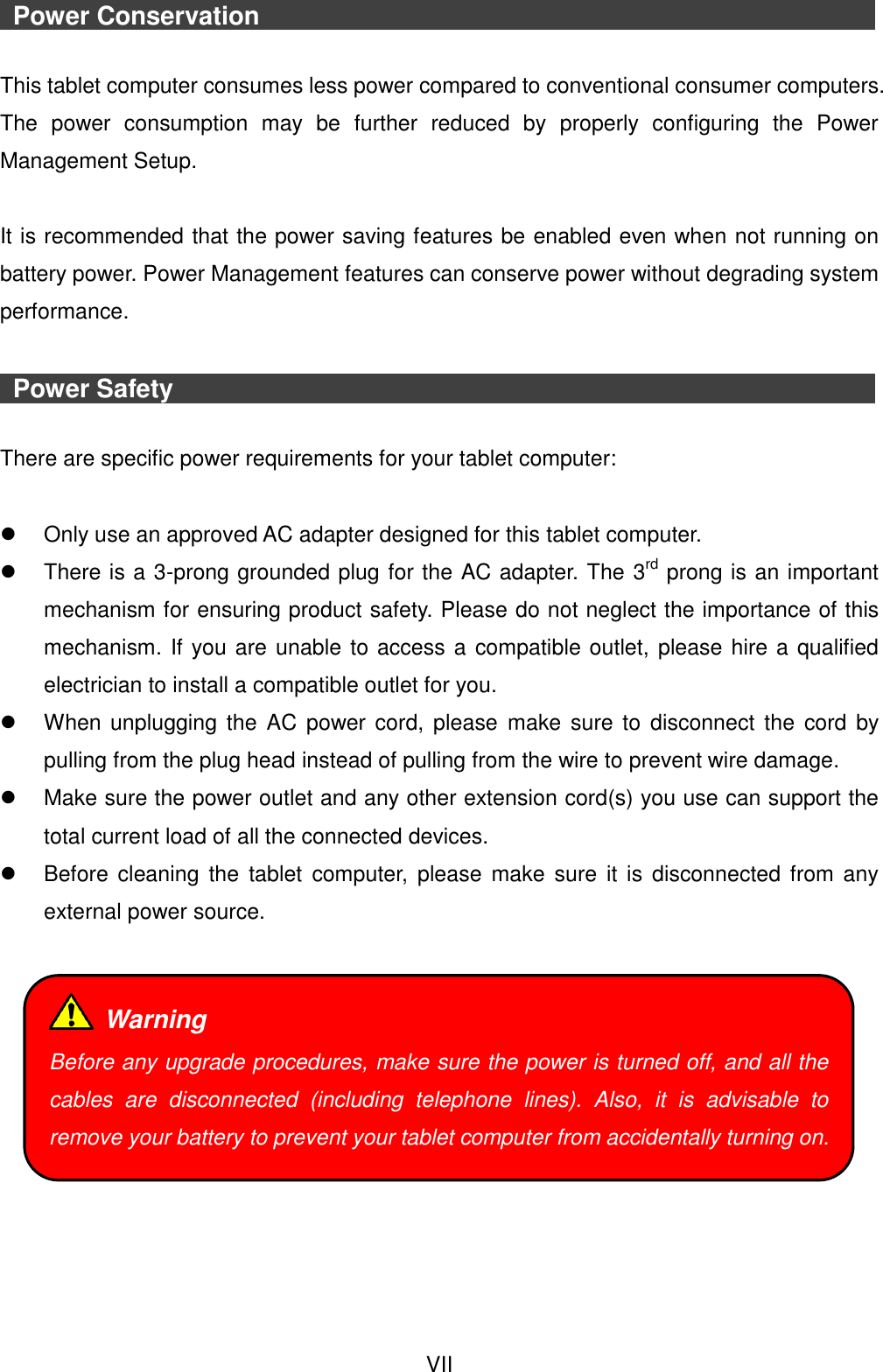  VII   Power Conservation                               This tablet computer consumes less power compared to conventional consumer computers. The  power  consumption  may  be  further  reduced  by  properly  configuring  the  Power Management Setup.  It is recommended that the power saving features be enabled even when not running on battery power. Power Management features can conserve power without degrading system performance.    Power Safety                                    There are specific power requirements for your tablet computer:    Only use an approved AC adapter designed for this tablet computer.   There is a 3-prong grounded plug for the AC adapter. The 3rd prong is an important mechanism for ensuring product safety. Please do not neglect the importance of this mechanism. If you are unable to access a compatible outlet, please hire a qualified electrician to install a compatible outlet for you.   When unplugging  the  AC  power cord,  please  make  sure  to  disconnect  the cord by pulling from the plug head instead of pulling from the wire to prevent wire damage.   Make sure the power outlet and any other extension cord(s) you use can support the total current load of all the connected devices.   Before  cleaning  the  tablet  computer,  please make  sure  it  is  disconnected from any external power source.       Warning Before any upgrade procedures, make sure the power is turned off, and all the cables  are  disconnected  (including  telephone  lines).  Also,  it  is  advisable  to remove your battery to prevent your tablet computer from accidentally turning on. 