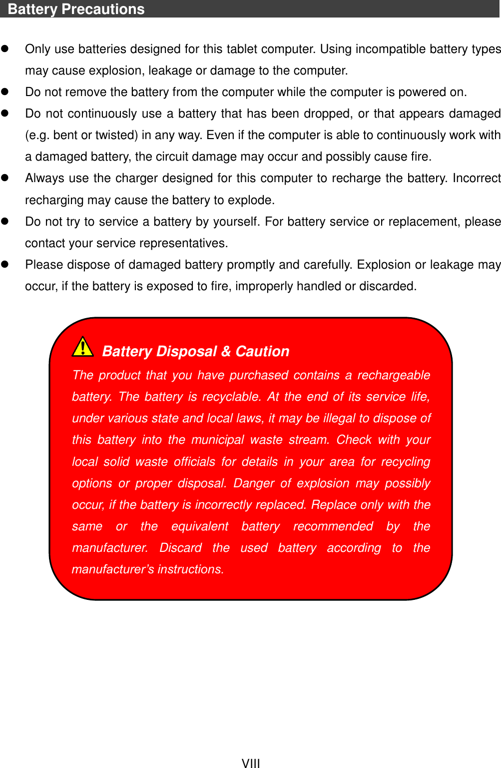  VIII    Battery Precautions                                  Only use batteries designed for this tablet computer. Using incompatible battery types may cause explosion, leakage or damage to the computer.   Do not remove the battery from the computer while the computer is powered on.   Do not continuously use a battery that has been dropped, or that appears damaged (e.g. bent or twisted) in any way. Even if the computer is able to continuously work with a damaged battery, the circuit damage may occur and possibly cause fire.   Always use the charger designed for this computer to recharge the battery. Incorrect recharging may cause the battery to explode.   Do not try to service a battery by yourself. For battery service or replacement, please contact your service representatives.   Please dispose of damaged battery promptly and carefully. Explosion or leakage may occur, if the battery is exposed to fire, improperly handled or discarded.        Battery Disposal &amp; Caution The product that you have purchased contains a rechargeable battery.  The battery is recyclable. At the end of its service life, under various state and local laws, it may be illegal to dispose of this  battery  into  the  municipal  waste  stream.  Check  with  your local  solid  waste  officials  for  details  in  your  area  for  recycling options  or  proper  disposal.  Danger  of  explosion  may  possibly occur, if the battery is incorrectly replaced. Replace only with the same  or  the  equivalent  battery  recommended  by  the manufacturer.  Discard  the  used  battery  according  to  the manufacturer’s instructions. 