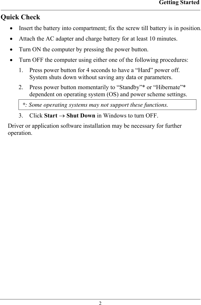 Getting Started  2 Quick Check • Insert the battery into compartment; fix the screw till battery is in position. • Attach the AC adapter and charge battery for at least 10 minutes. • Turn ON the computer by pressing the power button. • Turn OFF the computer using either one of the following procedures: 1. Press power button for 4 seconds to have a “Hard” power off.  System shuts down without saving any data or parameters. 2. Press power button momentarily to “Standby”* or “Hibernate”* dependent on operating system (OS) and power scheme settings. *: Some operating systems may not support these functions. 3. Click Start → Shut Down in Windows to turn OFF. Driver or application software installation may be necessary for further operation. 
