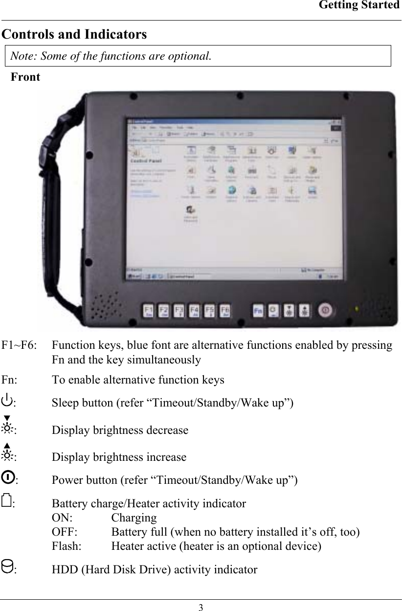 Getting Started  3 Controls and Indicators Note: Some of the functions are optional. Front  F1~F6:   Function keys, blue font are alternative functions enabled by pressing Fn and the key simultaneously Fn:   To enable alternative function keys :   Sleep button (refer “Timeout/Standby/Wake up”) :  Display brightness decrease :  Display brightness increase :  Power button (refer “Timeout/Standby/Wake up”) :  Battery charge/Heater activity indicator  ON:   Charging OFF:   Battery full (when no battery installed it’s off, too) Flash:   Heater active (heater is an optional device) :  HDD (Hard Disk Drive) activity indicator 