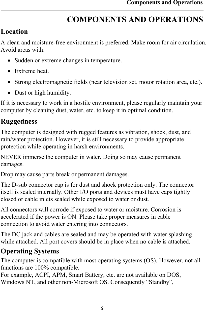 Components and Operations  6COMPONENTS AND OPERATIONS Location A clean and moisture-free environment is preferred. Make room for air circulation. Avoid areas with: • Sudden or extreme changes in temperature. • Extreme heat. • Strong electromagnetic fields (near television set, motor rotation area, etc.). • Dust or high humidity. If it is necessary to work in a hostile environment, please regularly maintain your computer by cleaning dust, water, etc. to keep it in optimal condition. Ruggedness The computer is designed with rugged features as vibration, shock, dust, and rain/water protection. However, it is still necessary to provide appropriate protection while operating in harsh environments. NEVER immerse the computer in water. Doing so may cause permanent damages. Drop may cause parts break or permanent damages. The D-sub connector cap is for dust and shock protection only. The connector itself is sealed internally. Other I/O ports and devices must have caps tightly closed or cable inlets sealed while exposed to water or dust. All connectors will corrode if exposed to water or moisture. Corrosion is accelerated if the power is ON. Please take proper measures in cable connection to avoid water entering into connectors. The DC jack and cables are sealed and may be operated with water splashing while attached. All port covers should be in place when no cable is attached. Operating Systems The computer is compatible with most operating systems (OS). However, not all functions are 100% compatible.  For example, ACPI, APM, Smart Battery, etc. are not available on DOS, Windows NT, and other non-Microsoft OS. Consequently “Standby”, 