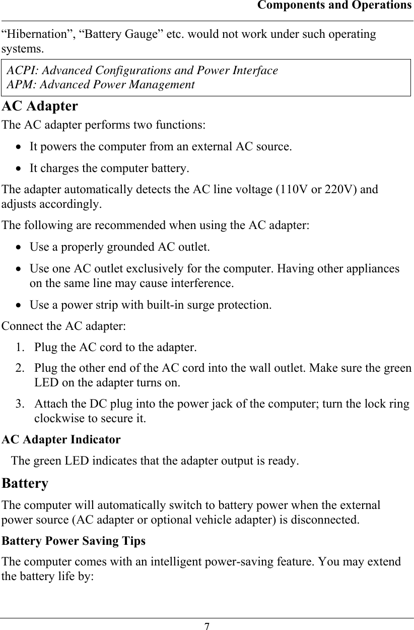 Components and Operations  7“Hibernation”, “Battery Gauge” etc. would not work under such operating systems.  ACPI: Advanced Configurations and Power Interface APM: Advanced Power Management AC Adapter The AC adapter performs two functions: • It powers the computer from an external AC source. • It charges the computer battery. The adapter automatically detects the AC line voltage (110V or 220V) and adjusts accordingly. The following are recommended when using the AC adapter: • Use a properly grounded AC outlet. • Use one AC outlet exclusively for the computer. Having other appliances on the same line may cause interference. • Use a power strip with built-in surge protection. Connect the AC adapter: 1.  Plug the AC cord to the adapter. 2.  Plug the other end of the AC cord into the wall outlet. Make sure the green LED on the adapter turns on. 3.  Attach the DC plug into the power jack of the computer; turn the lock ring clockwise to secure it. AC Adapter Indicator The green LED indicates that the adapter output is ready. Battery The computer will automatically switch to battery power when the external power source (AC adapter or optional vehicle adapter) is disconnected.  Battery Power Saving Tips The computer comes with an intelligent power-saving feature. You may extend the battery life by: 