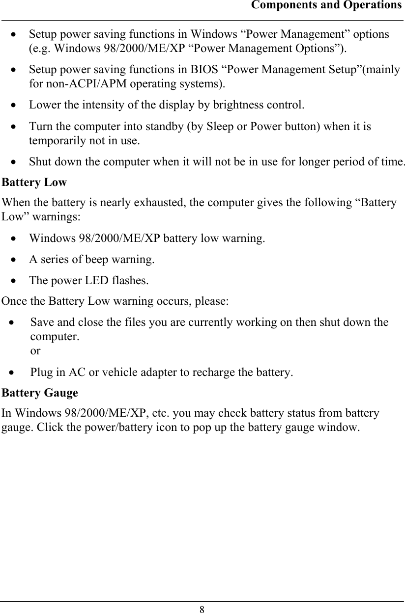 Components and Operations  8• Setup power saving functions in Windows “Power Management” options (e.g. Windows 98/2000/ME/XP “Power Management Options”). • Setup power saving functions in BIOS “Power Management Setup”(mainly for non-ACPI/APM operating systems). • Lower the intensity of the display by brightness control. • Turn the computer into standby (by Sleep or Power button) when it is temporarily not in use. • Shut down the computer when it will not be in use for longer period of time. Battery Low When the battery is nearly exhausted, the computer gives the following “Battery Low” warnings: • Windows 98/2000/ME/XP battery low warning. • A series of beep warning. • The power LED flashes. Once the Battery Low warning occurs, please: • Save and close the files you are currently working on then shut down the computer. or • Plug in AC or vehicle adapter to recharge the battery. Battery Gauge In Windows 98/2000/ME/XP, etc. you may check battery status from battery gauge. Click the power/battery icon to pop up the battery gauge window. 