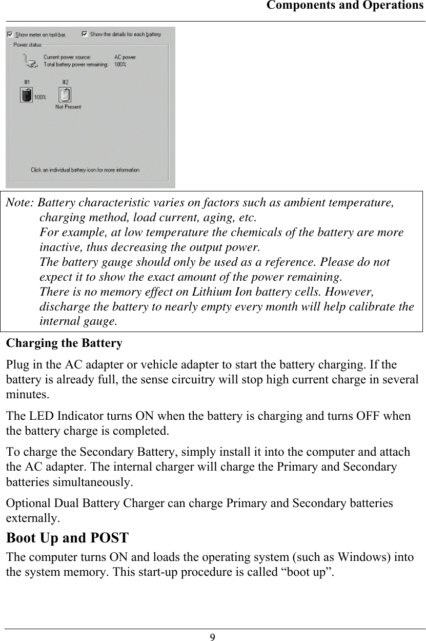 Components and Operations  9 Note: Battery characteristic varies on factors such as ambient temperature, charging method, load current, aging, etc. For example, at low temperature the chemicals of the battery are more inactive, thus decreasing the output power. The battery gauge should only be used as a reference. Please do not expect it to show the exact amount of the power remaining. There is no memory effect on Lithium Ion battery cells. However, discharge the battery to nearly empty every month will help calibrate the internal gauge. Charging the Battery Plug in the AC adapter or vehicle adapter to start the battery charging. If the battery is already full, the sense circuitry will stop high current charge in several minutes. The LED Indicator turns ON when the battery is charging and turns OFF when the battery charge is completed.  To charge the Secondary Battery, simply install it into the computer and attach the AC adapter. The internal charger will charge the Primary and Secondary batteries simultaneously. Optional Dual Battery Charger can charge Primary and Secondary batteries externally. Boot Up and POST The computer turns ON and loads the operating system (such as Windows) into the system memory. This start-up procedure is called “boot up”. 