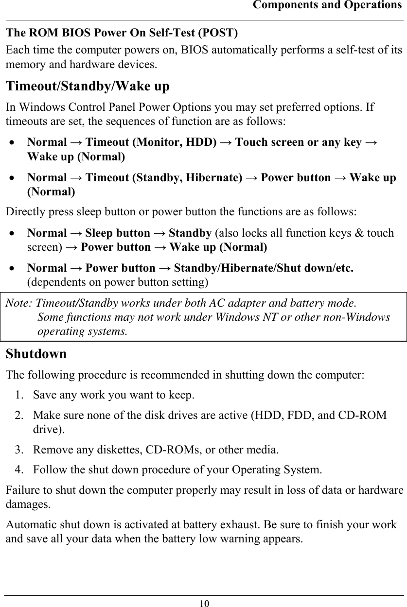 Components and Operations  10 The ROM BIOS Power On Self-Test (POST) Each time the computer powers on, BIOS automatically performs a self-test of its memory and hardware devices. Timeout/Standby/Wake up In Windows Control Panel Power Options you may set preferred options. If timeouts are set, the sequences of function are as follows: • Normal → Timeout (Monitor, HDD) → Touch screen or any key → Wake up (Normal) • Normal → Timeout (Standby, Hibernate) → Power button → Wake up (Normal) Directly press sleep button or power button the functions are as follows: • Normal → Sleep button → Standby (also locks all function keys &amp; touch screen) → Power button → Wake up (Normal) • Normal → Power button → Standby/Hibernate/Shut down/etc. (dependents on power button setting) Note: Timeout/Standby works under both AC adapter and battery mode.  Some functions may not work under Windows NT or other non-Windows operating systems. Shutdown The following procedure is recommended in shutting down the computer: 1. Save any work you want to keep. 2. Make sure none of the disk drives are active (HDD, FDD, and CD-ROM drive). 3. Remove any diskettes, CD-ROMs, or other media. 4. Follow the shut down procedure of your Operating System. Failure to shut down the computer properly may result in loss of data or hardware damages. Automatic shut down is activated at battery exhaust. Be sure to finish your work and save all your data when the battery low warning appears. 