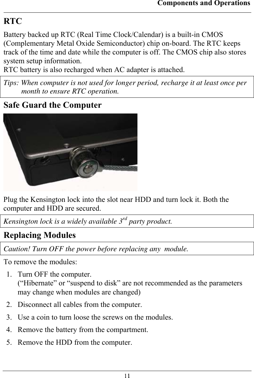 Components and Operations  11RTC Battery backed up RTC (Real Time Clock/Calendar) is a built-in CMOS (Complementary Metal Oxide Semiconductor) chip on-board. The RTC keeps track of the time and date while the computer is off. The CMOS chip also stores system setup information. RTC battery is also recharged when AC adapter is attached.  Tips: When computer is not used for longer period, recharge it at least once per month to ensure RTC operation. Safe Guard the Computer  Plug the Kensington lock into the slot near HDD and turn lock it. Both the computer and HDD are secured. Kensington lock is a widely available 3rd party product. Replacing Modules Caution! Turn OFF the power before replacing any  module. To remove the modules: 1.  Turn OFF the computer. (“Hibernate” or “suspend to disk” are not recommended as the parameters may change when modules are changed) 2.  Disconnect all cables from the computer. 3.  Use a coin to turn loose the screws on the modules. 4.  Remove the battery from the compartment. 5.  Remove the HDD from the computer. 