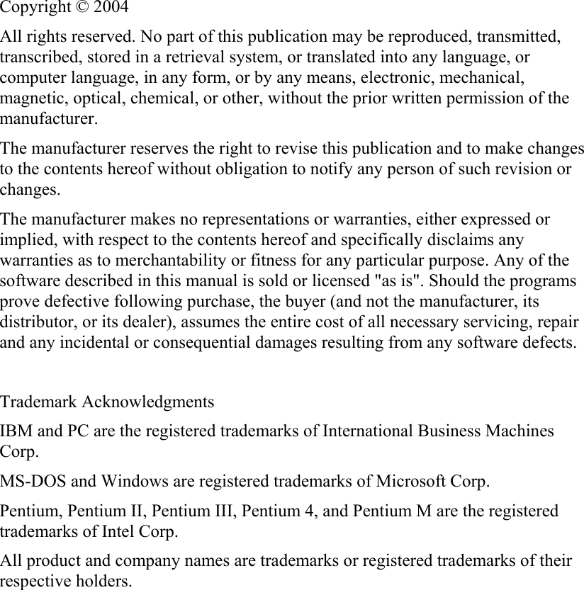   Copyright © 2004 All rights reserved. No part of this publication may be reproduced, transmitted, transcribed, stored in a retrieval system, or translated into any language, or computer language, in any form, or by any means, electronic, mechanical, magnetic, optical, chemical, or other, without the prior written permission of the manufacturer. The manufacturer reserves the right to revise this publication and to make changes to the contents hereof without obligation to notify any person of such revision or changes. The manufacturer makes no representations or warranties, either expressed or implied, with respect to the contents hereof and specifically disclaims any warranties as to merchantability or fitness for any particular purpose. Any of the software described in this manual is sold or licensed &quot;as is&quot;. Should the programs prove defective following purchase, the buyer (and not the manufacturer, its distributor, or its dealer), assumes the entire cost of all necessary servicing, repair and any incidental or consequential damages resulting from any software defects.  Trademark Acknowledgments IBM and PC are the registered trademarks of International Business Machines Corp. MS-DOS and Windows are registered trademarks of Microsoft Corp. Pentium, Pentium II, Pentium III, Pentium 4, and Pentium M are the registered trademarks of Intel Corp. All product and company names are trademarks or registered trademarks of their respective holders.  