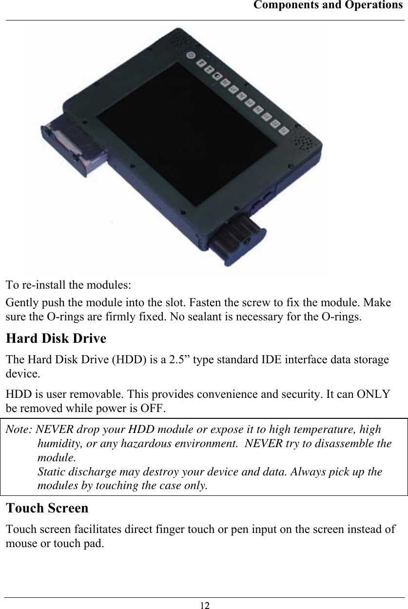 Components and Operations  12 To re-install the modules: Gently push the module into the slot. Fasten the screw to fix the module. Make sure the O-rings are firmly fixed. No sealant is necessary for the O-rings. Hard Disk Drive The Hard Disk Drive (HDD) is a 2.5” type standard IDE interface data storage device. HDD is user removable. This provides convenience and security. It can ONLY be removed while power is OFF. Note: NEVER drop your HDD module or expose it to high temperature, high humidity, or any hazardous environment.  NEVER try to disassemble the module.  Static discharge may destroy your device and data. Always pick up the modules by touching the case only. Touch Screen Touch screen facilitates direct finger touch or pen input on the screen instead of mouse or touch pad. 