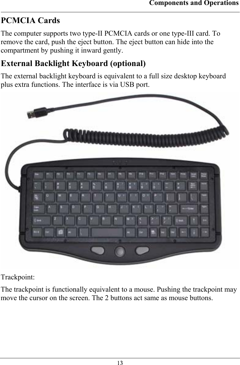 Components and Operations  13PCMCIA Cards The computer supports two type-II PCMCIA cards or one type-III card. To remove the card, push the eject button. The eject button can hide into the compartment by pushing it inward gently. External Backlight Keyboard (optional) The external backlight keyboard is equivalent to a full size desktop keyboard plus extra functions. The interface is via USB port.  Trackpoint: The trackpoint is functionally equivalent to a mouse. Pushing the trackpoint may move the cursor on the screen. The 2 buttons act same as mouse buttons. 