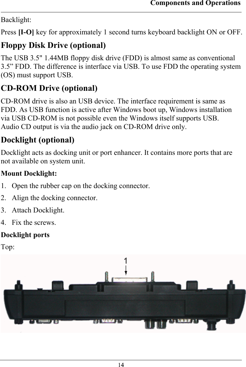 Components and Operations  14Backlight: Press [I-O] key for approximately 1 second turns keyboard backlight ON or OFF. Floppy Disk Drive (optional) The USB 3.5&quot; 1.44MB floppy disk drive (FDD) is almost same as conventional 3.5” FDD. The difference is interface via USB. To use FDD the operating system (OS) must support USB. CD-ROM Drive (optional) CD-ROM drive is also an USB device. The interface requirement is same as FDD. As USB function is active after Windows boot up, Windows installation via USB CD-ROM is not possible even the Windows itself supports USB.  Audio CD output is via the audio jack on CD-ROM drive only. Docklight (optional) Docklight acts as docking unit or port enhancer. It contains more ports that are not available on system unit.  Mount Docklight: 1. Open the rubber cap on the docking connector. 2. Align the docking connector.  3. Attach Docklight.  4. Fix the screws. Docklight ports Top:  