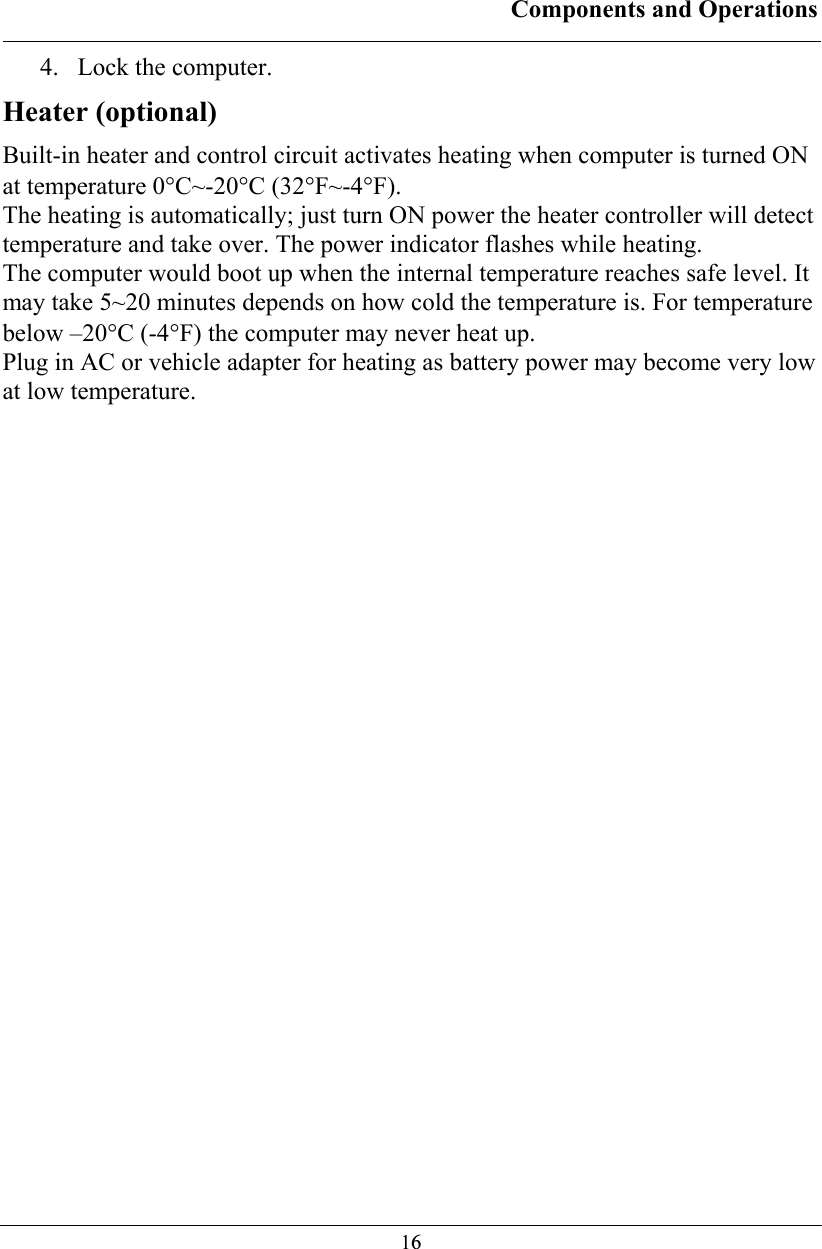 Components and Operations  164. Lock the computer. Heater (optional) Built-in heater and control circuit activates heating when computer is turned ON at temperature 0°C~-20°C (32°F~-4°F). The heating is automatically; just turn ON power the heater controller will detect temperature and take over. The power indicator flashes while heating. The computer would boot up when the internal temperature reaches safe level. It may take 5~20 minutes depends on how cold the temperature is. For temperature below –20°C (-4°F) the computer may never heat up. Plug in AC or vehicle adapter for heating as battery power may become very low at low temperature.   