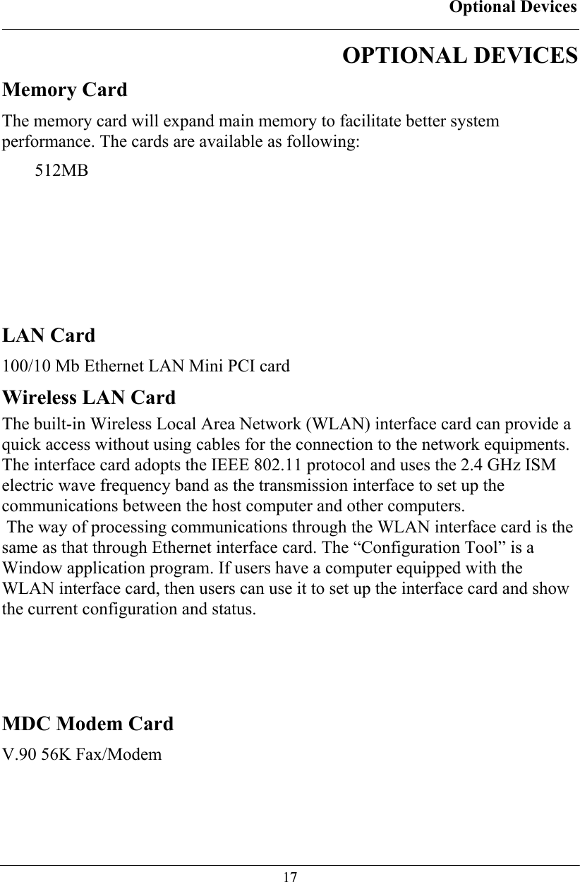 Optional Devices  17OPTIONAL DEVICES Memory Card The memory card will expand main memory to facilitate better system performance. The cards are available as following: 512MB    LAN Card 100/10 Mb Ethernet LAN Mini PCI card Wireless LAN Card The built-in Wireless Local Area Network (WLAN) interface card can provide a quick access without using cables for the connection to the network equipments. The interface card adopts the IEEE 802.11 protocol and uses the 2.4 GHz ISM electric wave frequency band as the transmission interface to set up the communications between the host computer and other computers.   The way of processing communications through the WLAN interface card is the same as that through Ethernet interface card. The “Configuration Tool” is a Window application program. If users have a computer equipped with the WLAN interface card, then users can use it to set up the interface card and show the current configuration and status.    MDC Modem Card V.90 56K Fax/Modem 