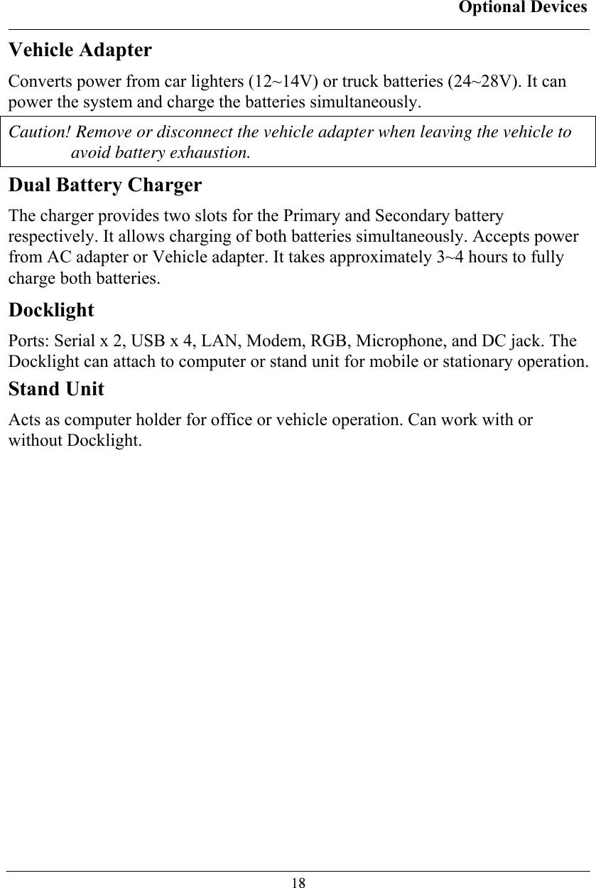 Optional Devices  18Vehicle Adapter Converts power from car lighters (12~14V) or truck batteries (24~28V). It can power the system and charge the batteries simultaneously. Caution! Remove or disconnect the vehicle adapter when leaving the vehicle to avoid battery exhaustion. Dual Battery Charger The charger provides two slots for the Primary and Secondary battery respectively. It allows charging of both batteries simultaneously. Accepts power from AC adapter or Vehicle adapter. It takes approximately 3~4 hours to fully charge both batteries. Docklight Ports: Serial x 2, USB x 4, LAN, Modem, RGB, Microphone, and DC jack. The Docklight can attach to computer or stand unit for mobile or stationary operation. Stand Unit Acts as computer holder for office or vehicle operation. Can work with or without Docklight.  