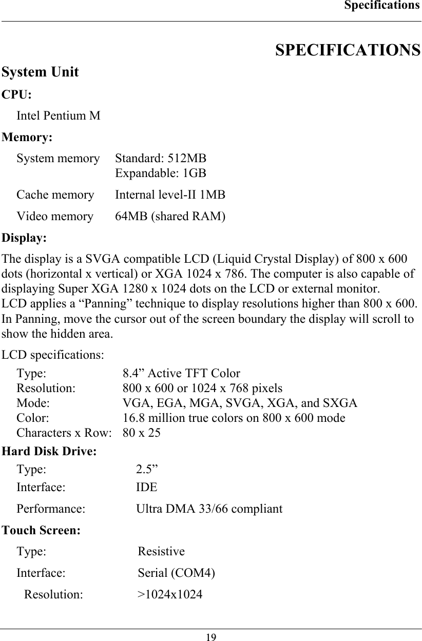 Specifications  19 SPECIFICATIONS System Unit CPU: Intel Pentium M Memory: System memory  Standard: 512MB  Expandable: 1GB Cache memory  Internal level-II 1MB Video memory  64MB (shared RAM) Display: The display is a SVGA compatible LCD (Liquid Crystal Display) of 800 x 600 dots (horizontal x vertical) or XGA 1024 x 786. The computer is also capable of displaying Super XGA 1280 x 1024 dots on the LCD or external monitor. LCD applies a “Panning” technique to display resolutions higher than 800 x 600. In Panning, move the cursor out of the screen boundary the display will scroll to show the hidden area. LCD specifications: Type:  8.4” Active TFT Color Resolution:  800 x 600 or 1024 x 768 pixels  Mode:  VGA, EGA, MGA, SVGA, XGA, and SXGA Color:  16.8 million true colors on 800 x 600 mode  Characters x Row:  80 x 25 Hard Disk Drive: Type: 2.5” Interface: IDE  Performance:  Ultra DMA 33/66 compliant Touch Screen: Type: Resistive Interface: Serial (COM4) Resolution: &gt;1024x1024 