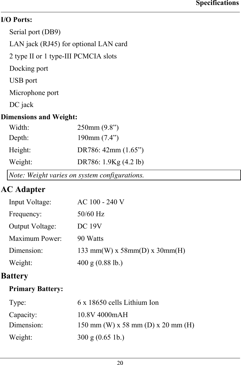 Specifications  20I/O Ports: Serial port (DB9) LAN jack (RJ45) for optional LAN card  2 type II or 1 type-III PCMCIA slots Docking port USB port Microphone port DC jack Dimensions and Weight: Width: 250mm (9.8”) Depth: 190mm (7.4”) Height:  DR786: 42mm (1.65”) Weight:  DR786: 1.9Kg (4.2 lb) Note: Weight varies on system configurations. AC Adapter Input Voltage:  AC 100 - 240 V Frequency: 50/60 Hz Output Voltage:  DC 19V Maximum Power:  90 Watts Dimension:  133 mm(W) x 58mm(D) x 30mm(H) Weight:  400 g (0.88 lb.) Battery Primary Battery: Type:  6 x 18650 cells Lithium Ion Capacity: 10.8V 4000mAH Dimension:  150 mm (W) x 58 mm (D) x 20 mm (H) Weight:  300 g (0.65 1b.) 