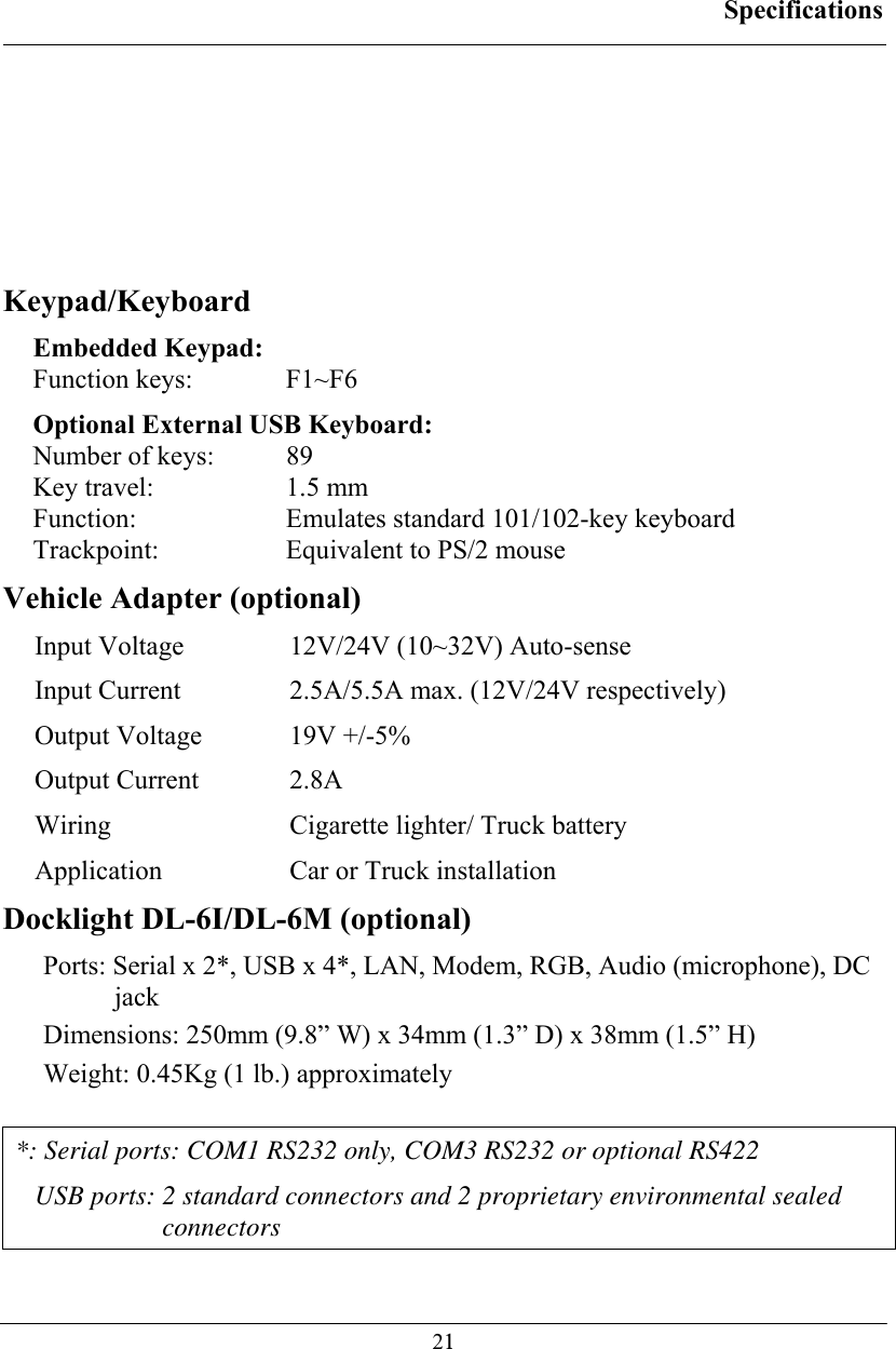 Specifications  21   Keypad/Keyboard Embedded Keypad: Function keys:  F1~F6 Optional External USB Keyboard: Number of keys:  89 Key travel:  1.5 mm Function:  Emulates standard 101/102-key keyboard Trackpoint:  Equivalent to PS/2 mouse Vehicle Adapter (optional) Input Voltage  12V/24V (10~32V) Auto-sense Input Current  2.5A/5.5A max. (12V/24V respectively) Output Voltage  19V +/-5% Output Current  2.8A Wiring  Cigarette lighter/ Truck battery Application  Car or Truck installation   Docklight DL-6I/DL-6M (optional) Ports: Serial x 2*, USB x 4*, LAN, Modem, RGB, Audio (microphone), DC jack Dimensions: 250mm (9.8” W) x 34mm (1.3” D) x 38mm (1.5” H) Weight: 0.45Kg (1 lb.) approximately  *: Serial ports: COM1 RS232 only, COM3 RS232 or optional RS422  USB ports: 2 standard connectors and 2 proprietary environmental sealed connectors 